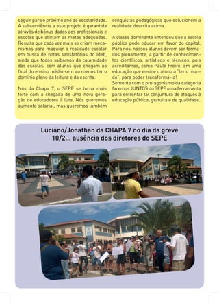 seguir para o próximo ano de escolaridade.
A subserviência a este projeto é garantida
através de bônus dados aos profissionais e
escolas que atinjam as metas adequadas.
Resulta que cada vez mais se criam meca-
nismos para maquiar a realidade escolar
em busca de notas satisfatórias do Ideb,
ainda que todos saibamos da calamidade
das escolas, com alunos que chegam ao
final do ensino médio sem ao menos ter o
domínio pleno da leitura e da escrita.
Nós da Chapa 7, o SEPE se torna mais
forte com a chegada de uma nova gera-
ção de educadores à luta. Nós queremos
aumento salarial, mas queremos também
conquistas pedagógicas que solucionem a
realidade descrita acima.
A classe dominante entendeu que a escola
pública pode educar em favor do capital.
Para nós, nossos alunos devem ser forma-
dos plenamente, a partir de conhecimen-
tos científicos, artísticos e técnicos, pois
acreditamos, como Paulo Freire, em uma
educação que ensine o aluno a “ler o mun-
do”, para poder transformá-lo!
Somente com o protagonismo da categoria
faremos JUNTOS do SEPE uma ferramenta
para enfrentar tal conjuntura de ataques à
educação pública, gratuita e de qualidade.
Luciano/Jonathan da CHAPA 7 no dia da greve
10/2... ausência dos diretores do SEPE
 