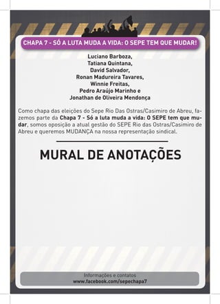 Informações e contatos
www.facebook.com/sepechapa7
Luciano Barboza,
Tatiana Quintana,
David Salvador,
Ronan Madureira Tavares,
Winnie Freitas,
Pedro Araújo Marinho e
Jonathan de Oliveira Mendonça
Como chapa das eleições do Sepe Rio Das Ostras/Casimiro de Abreu, fa-
zemos parte da Chapa 7 - Só a luta muda a vida: O SEPE tem que mu-
dar, somos oposição a atual gestão do SEPE Rio das Ostras/Casimiro de
Abreu e queremos MUDANÇA na nossa representação sindical.
CHAPA 7 - SÓ A LUTA MUDA A VIDA: O SEPE TEM QUE MUDAR!
MURAL DE ANOTAÇÕES
 