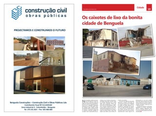 19CHELAPRESS | 26 DE maio 2014
Cidade
Benguela Construções – Construção Civil e Obras Públicas Lda
Contribuinte Fiscal Nº 5111029184
Zona Industrial II Calombotão – Benguela
Tel. 272 231 823 – Tlm. 925 400 800
PROJECTAMOS E CONSTRUIMOS O FUTURO
Os caixotes de lixo da bonita
cidade de benguela
N
as fotografias captadas pela equi-
pa de reportagem do Jornal Che-
la Press no perímetro urbano da
cidade das Acácias Rubras de Benguela é
possível ver enormes quantidades de cai-
xotes de lixo e agregados, quantidades
exorbitantes de lixo, valas abertas, esgo-
tos entupidos, águas residuais paradas
nas principais artérias, constituindo assim,
um autêntico e permanente perigo para
os moradores, transeuntes, cidadãos em
circulação e para a saúde pública das po-
pulações. Face às inúmeras reclamações e
apreciações feitas pelos munícipes sobre
os contrastes aberrantes entre a cidade
limpa, novas construções, espaços que
estão sendo requalificados e os caixotes
de lixo que em nada embelezam e digni-
ficam a segunda metrópole do país, que
se quer sempre e cada vez mais linda, a
administração de Benguela fez sair um co-
municado contundente que visa inverter o
quadro, dar destino salutar a todos estes
espaços quer públicos, quer privados em
benefício da sociedade.
De acordo com algumas informações
disponíveis o referido comunicado, dá
conta de que se trata de uma adaptação
de medidas cautelares para a melhoria
da imagem da cidade, apelando à ne-
cessidade de colaboração dos proprie-
tários com papel passado dos respecti-
vos caixotes de lixo a requalificarem os
seus espaços (derrubar para construir,
reconstruir, pintar, etc). Caso não tenham
capacidade para o efeito, negociar com
Administração ou uma outra entidade.
No entanto, sabe-se também que muitos
destes caixotes de lixo estão em disputas
na justiça, pelo que também se pede se-
riedade e celeridade à magistratura para
o objectivo comum.
Se queremos mudanças, os Munícipes,
Proprietários de imóveis, Procuradores,
Políticos, Dirigentes, Magistrados deve-
mos ser os principais mentores, cada um
no seu local, através de gestos pontuais de
urbanidade.
 