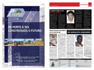 30 CHELAPRESS | 26 DE Maio 2014
Economia
31CHELAPRESS | 26 DE maio 2014
Lembranças
Contactos
Direcção Comercial: Carlos Ramos – 928 509 852
Email: carlos. salvador. ramos@gmail. com / chelapressbga@hotmail.com
chelapress@gmail. com
PUBLICIDADE REDIGIDA
1 Página Usd 3. 000,00
1/2 Página Usd 1. 500,00
1/4 Página Usd 850,00
ChelaPressChelaPressO JORNAL DA REGIÃO
CENTRO E SUL DE ANGOLA
PUBLICIDADE FECHADA (. TIFF/. JPEG/. PDF)
1 Pagina Usd 1. 500,00
1/2 Página Usd 750,00
1/4 Página Usd 500,00
1/8 Página Usd 300,00
1/16 Página Usd 250,00
Rodapé da 1ª ou da última Página Usd 500,00
Rodapé página interior Usd 300,00
Orelha
Contra-capa
Usd 400,00
Usd 4500,00
A
os77anos,LucianoBento
da Fonseca era o legítimo
e único proprietário do
prédio urbano situado no bairro
do Kesseque conforme decisão
do tribunal Provincial de Bengue-
la que julgou o caso, em que Ri-
cardo João Júnior se apropriou
do edifício de forma ardilosa. O
douto despacho da Sala do Cível
e do Administrativo do Tribunal
Provincial de Benguela, assinada
pelo meritíssimo Juiz de Direito,
Cristiano Molares de Abril e
Silva, datado de 7 de Dezembro
de 2012 nunca foi executado.
Todo este impasse contou com
a cumplicidadee documentação
M
atilde Bendrau, natural
do Kwanza Sul – Con-
da, filha de Cândido
Lopes Silvestre e de Ana José,
nascida aos 15/07/1926, mãe
de 3 filhos, Edgar Vasco, Ar-
mando Bendrau Júnior e Ruben
Bendrau, 38 netos e 37 bisne-
tos, faleceu no dia 24 de Abril
de 2014 e foi a enterrar no ce-
mitério da Camunda, no dia 26
de Abril 2014.
A partir de hoje, quando
nos lembrarmos da nossa
“Matilde Bendrau”, incontro-
lavelmente, ocorrer-nos-á a
seguinte interrogação:
Porquê Deus terá levado
do nosso seio a nossa querida
mãe que muitos caminhos tri-
lhou e que nos fará tanta falta?
Para todos nós que, du-
rante anos, partilhámos, cada
um ao seu jeito, os instantes
bons e maus da vida com ela,
rapidamente seremos força-
dos a admitir que havia na sua
forma de conceber a vida um
argumento único, próprio das
pessoas especiais, aquelas que
na sua passagem pela vida
deixam vincada a sua marca;
pessoas que vieram para este
mundo para nos lembrar da
importância dos valores éticos;
da grandeza do amor e da pe-
quenez da matéria em relação
ao espírito.
A mãe “Matilde” já sabia
aquilo que alguns, só agora, se
começam a dar conta: o poder
do amor como força suprema,
que nos interliga a todos e
que constrói o mais nobre e
belo dos edifícios, o edifício da
paz, do amor, da amizade, da
Sandra Fonseca inconsolável
com a morte do pai
O ADEUS À MÃE E À TIA
MATILDE BENDRAU
fraudulentade Manuel Francis-
co, ex-administrador municipal
de Benguela e de João Correia
Mendes, também outro ocupan-
te do terreno e sócio de Ricardo
João Júnior.
Face a todas estas incongru-
ências e incapacidades da justiça,
da Magistratura Judicial, o cora-
ção de Luciano Bento Fonseca
não resistiu. Morreu sem reaver
as suas propriedades, tarefa que
doravante caberá a sua filha, her-
deira legitima, Sandra Fonseca.
A morte de Luciano Fonseca,
deixou Sandra Fonseca incon-
solável. Acarinhada por dezenas
de amigos, Sandra Fonseca en-
frentou a maior dor da sua vida
e despediu-se do pai, entre lagri-
mas, no cemitério da Camunda –
Campo da Igualdade.
Ficam as palavras da Sandra
Fonseca sobre o pai, ditas no
restaurante Ferro Velho e no res-
taurante tropical. É sisudo, muito
sério, às direitas e refilão. Além
disso é o meu melhor amigo e
o meu braço direito. Temos uma
maneira de ver o mundo, muito
diferente . Mas, o meu pai tem
uma maneira de estar melhor do
que eu, confesso.
Eu sou mais “prafrentex”, dei-
xa andar e relaxada . Dá-me uma
segurança muito grande a nível
pessoal. Apoia –me em todas as
escolhas que faço. Ou seja, não
me liga.
vida para os seus e os demais
membros da sociedade.
Ao invés do sentimento de
perda, sintamo-nos privilegia-
dos por com ela termos apren-
dido a exercitar a nobreza do
carácter e a verticalidade do
ser.
É este o estado de espirito
para o qual nos convida, a nós,
o amigo, o filho, o pai, o espo-
so, o irmão, o colega, a nossa
mãe,MATILDE BENDRAU.
Será com este estado de
espírito que seremos sempre
chamados, também por devo-
ção e reverência à verdade.
Apreendamos o sinal e
aceitemos a morte não como
um fim, mas, sim, como uma
etapa do processo inerente à
vida.
Enquanto humanos,
cumpre-nos apenas entender
o segmento que nos cabe
e aceitar o mistério como o
todo maravilhoso concebi-
do pelo criador; por honra e
merecimento; por humildade e
respeito.
As palavras ditas aqui e
muitas mais, pertencem-te,
Matilde Bendrau.
Tu as elaboraste e as
colocaste na nossa memória,
em cada gesto expresso; em
cada sinal de amizade, em cada
toque de amor, cumplicidade e
lealdade.
Cobardes somos nós que
tivemos que esperar pela tua
morte para dizê-las, assim tal
como elas são.
Será difícil, mas, por inspi-
ração vinda de ti, tentaremos
encontrar, nessa hora tão difícil,
forças suficientes para viver
com essa tão dolorosa e crua
realidade, que é ver-te partir.
Nós estamos aqui, por
enquanto, esperando a vez.
Enquanto isso, desejamos que
sigas em paz, pois sabemos
que as pessoas movidas pelo
espírito do amor, Deus guarda
um lugar santo, de paz, felici-
dade e amor.
ADEUS MATILDE, NOSSA
MÃE E MÃE DE TODOS…
concórdia, do bem-estar e do
profissionalismo.
É desta pessoa, espiritu-
almente grande, que não nos
julgamos em condições de retra-
tar, não existindo palavras para
descrever tudo o que ela foi em
UM JORNALISTA HABILIDOSO
lembranças a Mário Vicente, Chefe de redacção do chelapress
H
á um placard na cida-
de Acácias Rubras de
Benguela, que mostra a
chegada de Mário Vicente ao
céu, justificando a sua morte,
na quarta-feira passada, dia 01
de Maio, dia do trabalhador,
apenas depois de 45 anos de
vida; A frente de um desenho
jornalístico do mundo, diz Deus:
Vou acabar com tudo no dia 01
de Maio, dia do trabalhador…
E quero que tu, Mário Vicente
faças um novo projecto de vida
jornalístico. Trata-se de uma
convocação extraordinária!
Mário Vicente Mussuku,
a responder ao chamamento
e a desenhar um novo mundo
jornalístico, mais bonito e deli-
cado, com aqueles traços inteli-
gentes e característicos que dei-
xou espalhados pelo ambiente
benguelense. Mas, sobretudo, a
tentar inventar uma nova forma
de fazer jornalismo para melhor
vivermos, porque, como nunca
se cansou de repetir, “o mais
importante não é o jornalis-
mo, mais a vida, os amigos e
este mundo injusto, desigual
que devemos modificar.”
Não foi difícil, depois da sua
morte, encontrar citações for-
tes. Era assim Mário Vicente:
“escrevia pensando e pensava
escrevendo.” E foi assim que o
tornou, no espaço benguelen-
se tão especial – um jornalista
sénior que influenciou muitos
jornalistas recentemente saídos
das escolas.
É com enorme dor que mani-
festo, em nome do Jornal Chela
Press, o meu mais profundo pe-
sar aos familiares do jornalista
sénior Mário Vicente MussuKu,
chefe de redacção de Benguela,
pelo seu falecimento, dia 01 de
Maio de 2013.
Mário Vicente deixa sua
empreitada jornalística em seu
melhor momento. Guerreiro
dos melhores deste nosso difí-
cil campo de batalha editorial,
Mário Vicente, venceu e deixa a
Chela Press e os seus títulos em
rota vitoriosa para a continuida-
de de sua família jornalista.
O querido Mário Vicente,
que repetia com orgulho que
sua coluna era prima do Chela
Press, ouvia de mim; “com muito
orgulho.”
O Chela Press é uma das
mais antigas, senão mesmo, a
única publicação regional de
Angola, e em nome de todos os
nossos colaboradores, transmito
sentimentos de tristeza aos fa-
miliares e aos amigos do Chela
Press.
No entanto, aproveito a
oportunidade para denunciar,
mais uma vez, o apoio claro e
positivo da Administração Mu-
nicipal de Benguela, na pessoa
do seu administrador e jorna-
lista Leopoldo Muhongo, da
Rádio Benguela, nas pessoas
de João Carlos de Carvalho e
Ekumbi David, da Rádio More-
na, na pessoa de Francisco Ma-
cedo, de Nelson Sul de Angola,
Tony Moisés, Primo Tony, Car-
los Flora Ramos, Rosário Bor-
rego e do casal Alice e Sérgio
Rasgado.
Francisco Rasgado
Director/editor do Jornal
Chela Press
 