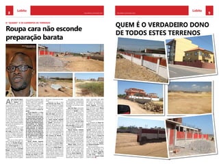 8 CHELAPRESS | 26 DE Maio 2014 9CHELAPRESS | 26 DE maio 2014
Quem é o verdadeiro dono
de todos estes terrenos
LobitoLobito
Roupa cara não esconde
preparação barata
O “QUIABO” E OS GARIMPOS DE TERRENOS
A
maro Ricardo Segun-
da, também conhecido
por “Quiabo” (escor-
regadiço), julgando-se
acima do bem e do mal, criou uma
espécie de Lobito dentro do Lobi-
to. Apropriando-se de terrenos,
vandalizando as reservas fundiá-
rias do Estado e aproveitamento
dos terrenos do C.F.B. (Caminhos
de Ferro de Benguela), sacrifican-
do os munícipes em seu benefi-
cio, cortejado por alguns mem-
bros do Governo Central e, claro,
ao longo do caminho, construiu
o seu pé-de-meia, o seu próprio
império. Jamais poderia imaginar
sua queda em perspectiva e um
fim tão melancólico.
A grande questão é: o que
acontecerá, quando tudo acon-
tecer? Será que, desta vez, Isaac
dos Anjos, governador da Pro-
víncia de Benguela, terá realmen-
te força e coragem política para
provocar um efeito pedagógico
em Benguela e em particular no
Lobito?
Antes de se tornar adminis-
trador municipal do Lobito, pe-
las mãos de Dumilde Rangel,ex
governador da Província de Ben-
guela, Amaro Segunda era cola-
borador da A.D.R.A., assessor do
gabinete do governador Dumilde
Rangel e nos tempos livres pro-
fessor universitário, altura em que
ganhou uma certa visibilidade.
Poderia terminar bem a sua tra-
jectória, mais preferiu espalhar-se
ao comprido, ao servir a ganân-
cia e o cinismo. O contrario não é
verdadeiro, justamente por causa
do seu caráter rural e bajulador
militante. Conheceu a glória, mas
ela agora cobra o seu preço.
Nada, no entanto, é tão sur-
preendente quanto a imprudên-
cia e infantilidade de Amaro Se-
gunda.
Amaro Segunda acusa Isaac
dos Anjos de demagogo e fala
barato. São apenas bafos de onça.
“A minha exoneração do cargo-
de administrador municipal do
Lobito não constitui preocupa-
ção de maior, pois já tenho as-
segurado, pelo Manuel Vicente,
vice-presidente da República
de Angola, o lugar de adminis-
trador executivo no Concelho
deAdministração da Refinaria
do Lobito. Com mais um boca-
do de jeito, Isaac dos Anjos ain-
da acaba por sair de Benguela
primeiro que eu Amaro Segun-
da da administração municipal
do Lobito”. Afirmou Segunda,
num encontro entre amigos. Que
grande lata!
Amaro Ricardo Segunda,
Administrador municipal do Lo-
bito, numa atitude puramente
infantil e de presunção, afirmou,
por várias vezes e em vários locais
públicos, em voz alta e para quem
quisesse ouvir, que era um dos
únicos portadores da fotocópia
do bilhete de identidade de José
Eduardo dos Santos, presiden-
te da República de Angola, para
legalização de diversos terrenos
do mesmo, na província de Ben-
guela.
Queiramos ou não. o nome
José Eduardo dos Santos, Pre-
sidente da República de Angola,
em todos os foros e latitudes,
deve ser tratado com deferência.
Como se percebe, este é o
começo de um longo trabalho de
purificação, do qual, obviamente,
Isaac dos Anjos, governador da
Província de Benguela terá que
prestar contas aos eleitores mui-
to em breve. Terá de começar
por Amaro Ricardo Segunda,
também apelidado pelo general
de “Quiabo”, administrador mu-
nicipal do Lobito que com o seu
programa de requalificação das
áreas da Acadêmica e da Cabaia
garimpou completamente, junta-
mente com os seus fiéis deposi-
tários, os terrenos dasrespectivas
áreas. Toda esta delapidação foi
feita com o beneplácito de Ju-
lião Francisco de Almeida, 1º
secretario do M.P.L.A., no Lobito,
que também recebeu um terreno,
junto do posto de transformação
da E.N.E. – Empresa Nacional de
Electricidade, de Amaro Segun-
da, na área considerada (interdi-
ta) Reserva Fundiária do Estado,
junto a escola Saidy Mingas, de
sustentação dos flamingos e de
estabilidade da própria cidade do
Lobito. Todavia, está a fomentar
auto-construção, perigar o ecos-
sistema, destruir a harmonia entre
o mar e os rios e por último a pro-
tecção das espécies.
Esta invasão já rendeu milha-
res de Dólares Norte Americanos
aos promotores, perfeitamente
identificados, sem que os cofres
do Estado e do município vissem
um tostão.
Isaac dos Anjos, governador
da Província de Benguela “Cadé a
giratória”?. O “Quiabo” e os seus
pontas-de-lança continuam a
desrespeitar as suas orientações,
assim como continuam a animar
os beneficiários para não cum-
prirem as suas orientações. Em
suma, as invasões prosseguem a
ritímo frenético. Isaac dos Anjos
“Cadé a giratória”?. A não ser que
tudo isto sejam palavras e que
Isaac dos Anjos se tenha rendido
à cultura de Amaro Segunda que
tanto diz abominar.
Manuel António Tchimbili,
vice-administrador do município
do Lobito, formado em Direito e
membro do Comitê Municipal do
Lobito, desapoiado pelo partido
da situação e sem funções espe-
cificas, assiste impotentemente a
delapidação e descaracterização
do Município pelo seu titular. Eles
são uns mandriões e não mudam.
Ribeiro Tadeu, membro de
uma família tradicional do Lobito
e ligado desde os primórdios ao
M.P.L.A., viu a sua função como
director da rádio Lobito amea-
çada por uma infundada intriga
criada por Amaro Segunda, jun-
to da Rádio Nacional de Angola.
Em causa estava um programa
denominado “terrenos e garim-
peiros” transmitido pela Rádio
Lobito, onde os terrenos, no Lo-
bito, estão a ser assaltados com
a chancela do administrador.
Amaro Segunda, incomodado
com o programa recorreu a velha
táctica da coruja: acusar Ribeiro
Tadeu de estar a agitar e incitar
a população do Lobito contra o
M.P.L.A. e Governo. Compulsados
os documentos, cassetes e bobi-
nes, a própria Direcçãoda Rádio
Nacional, concluiu que nada de
estranho e de grave foi constata-
do no programa. Quem não deve
não teme.
A nomeação de Amaro Se-
gunda foi das piores coisas que
podia ter acontecido a população
do Lobito. É triste perceber que
a incomensurável ganância do
“Quiabo” associada a sua von-
tade permanente de bajular, fez
com que a casa de passagem da
administração que estava desti-
nada, por abate, ao Joaquim de
Almeida, conhecido por “Nosso
Futuro”, fosse dada de bandeja a
um politico de Luanda, que em
nada tem haver com o Lobito.
O ódio e o cinismo do “Quiabo”
pelo Kinito de Almeida é infinito.
Até quando e porque?
Nas próximas edições anun-
ciaremos as engenharias e os
nomes de todos os fiéis depo-
sitários de Amaro Segunda,
desde o arquitecto Miguel até
ao João Paulo – free-lancer
passando por Joaquim N’galo
e tantos outros.
Amaro Segunda, administrador
municipal do Lobito.
 
