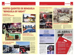 Sociedade Sociedade 
28 CHELAPRESS | 11 DE eestmbor 2014 CHELAPRESS | 11 DE eestmbor 2014 29 
TCHIRINAWA, A 
CATEDRAL BENGUELENSE 
KATO’S BAR–UM ESPAÇO 
“IN” DE BENGUELA 
RESTAURANTE-BAR-ESTRELA 
RESTAURANTE “O ESCONDIDINHO” 
CINE KALUNGA – O 
OUTRO LADO DA NOITE 
H W 
LUANDA 
um gigante em crescimento 
com espírito de angola 
BENGUELA 
descontentamento nas hostes do mpla 
A decoração, em tons de 
branco, e o ambien-te 
casam-se bem com os 
animadores, na sua maioria 
forasteiros. 
O espaço aberto, na 
praia Morena, junto ao mar 
faz jus ao nome e aposta 
nos motivos da terra. Dos 
mais assíduos, destaque 
para Elsa Goia, Cici Jordão 
da Silva, Carlinho Jardim, 
João Gomes, em represen-tação 
do bem-estar com a 
vida, e Camoma, Dinho 
Simões, Hauser Benchimol 
entre os noctívagos que 
apreciam a noite. A música 
segue o cânone habitual! 
Oh Cacato Mendes!... 
estás de parabéns. Mérito 
para Odeth Colombo, a 
dona da noite benguelense. 
A JMPLA de Benguela, revoltada com 
a Comissão Executiva do MPLA de 
Benguela, pela indicação de António 
Francisco Lima, natural de Caimbam-bo, 
para 1º. Secretário Provincial da 
JMPLA, declinando as restantes figuras 
carismáticas inscritas no pleito. 
Democracia no MPLA é um sonho. 
O actual 1º. Secretário da JMPLA, 
David Luciano Nahenda acusado (com 
prisão) de envolvimento no processo 
de funcionários fantasmas, como re-compensa, 
sem explicação aos mili-tantes, 
foi nomeado, em substituição 
de Zacarias Davoca, secretário para 
Informação do MPLA na província de 
Benguela. 
Rapazes, esperem pela vossa vez! 
NOITES QUENTES DE BENGUELA 
“BENGUELA BY NIGHT” 
Kintas Kentes recreativas bem produzidas e muito movimentadas, 
são os fortes deste Kalunga/Dancing, que aposta na permanente 
animação para cativar os clientes. Com muita música, todas as Kintas 
e ao vivo com bandas e cantores conceituados nacionais e estrangei-ros. 
Este espaço faz a diferença, tornando difícil no Cine Kalunga não 
encontrar motivos de interesse para além da música e de um ou outro 
copo para combater a desidratação, no calor ou no frio, no cacimbo. 
Impera a boa música da actualidade, angolana e internacional. 
Uma das discotecas da moda da noite bengue-lense, 
que aposta forte na clientela feminina. 
Nos dias de casa cheia podem chegar aos 
milhares os frequentadores doTchirinawa. 
Apesar de estar na rua dos Bombeiros,uma 
localização aparentemente pouco privilegiada e 
distante dos grandes círculos nocturnos da cida-de 
de Benguela, não há mão para tanta obra. 
A casa já tem tradição, e essa é uma circuns-tância 
habitual. 
O Tchirinawa é ponto de referência da noite 
de Benguela para os homens da noite mais 
aplicados. Quem gira à volta da noite não falha 
o Tchirinawa que conta, nos seus palmarés, com 
as noites temáticas mais badaladas de Bengue-la. 
Apesar de contar entre os seus clientes com 
gente de todas as idades, é nos 18 e 30 anos que 
está o seu público. Como não podia deixar de 
ser, a música mais ouvida é a que tem vindo a ser 
produzida pelos músicos angolanos da actuali-dade, 
parando também por tudo que é semba, 
house e tecno. 
Ainda não sabe o que oferecer à cara-metade? 
Mora em Benguela ou perto? 
Então sugerimos que vá jantar ao Restaurante-Bar-Estrela, ali bem no 
centro, com vista para o coração da cidade. 
O ambiente é de luxo e a ementa é do chefe. 
É um restaurante maravilhoso, completamente 
restaurado. A dois passos do Largo da Peça, 
em Benguela, a oferta de sabores da gastro-nomia 
internacional,lagosta americana, arroz 
de garoupa com gambas, fletes de garoupa 
francesa, passando pelo bife à Escondidinho, 
costeletas de porco à salsicheiro, naco de vitela 
no churrasco ao alho e galinha do campo no 
churrasco e, os doces e vinhos divinos, servidos 
em ambiente requintado, mas familiar. Expe-rimentem 
almoçar ou jantar no restaurante O 
Escondidinho, com um serviço personalizado 
tendente a fazer com que a pessoa se sinta em 
casa. Quem cozinha é o renomado chefe “Bi” 
de Monteiro, uma garantia de qualidade. É um 
local único. 
HOTEL WASSA 
PUB 
Rua da Dona Xepa, bairro Benfica 
(200 metros da estrada principal 
Luanda Angola 
Rua Fausto Frazão nº 115, 
Telef. 272 236 245 - 272 236 243 
Telemóvel: 917 816 675 
email: wassapensao01@hotmail.com 
Benguela - Angola 
notícia de última hora 
Telef. 00244 - 222 713 245 
telemóvel 00244 - 936 798 717 
email: hotel.wassa@gmail.com 
 