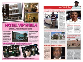 CHELAPRESS | 11 DE setembro 2014 
aqui mando eu 
Por: franc isc o ras gado 
MORREU O FOTÓGRAFO DAS ACÁCIAS RUBRAS 
O INÍCIO E o fim do meu amigo 
Mano Augusto Vieira está 
nas sete quintas 
Pedro Prumo deu o me-lhor 
de si à província de 
Benguela. Trabalhou com 
vários governadores da pro-víncia 
de Benguela, entre eles: 
Dumilde Rangel, Armando da 
Cruz Neto e, por menos tempo, 
com Isaac dos Anjos. 
Talvez com um pouco mais 
de atenção e humanismo, por 
quem de direito, tivéssemos o 
nosso Pedrito por mais tempo. 
Pedro Prumo lamentou e men-digou 
às portas dos gabinetes, 
mas ninguém o quis ouvir nem 
ver com olhos de ver. 
O nosso Pedrito estava 
muito mal. O nosso Pedrito 
definhava a olho nú. 
Tudo teria sido mais fácil há 
uns anos atrás. Porém, assim 
quis o destino que tudo contigo 
acontecesse. Paciência, amigo 
Pedrito. 
Pedro Prumo, depois de al-gumas 
tentativas no estrangeiro 
em busca de tratamento, morreu 
inesperadamente na sequência 
de uma operação ao estomago, 
que há muito o apoquentava. 
O EX-LIBRIS DE BENGUELA ESTÁ A SER DELAPIDADO 
O cine Benguela, localizado 
no limiar do asfalto da 
urbe benguelense, outrora 
propriedade da família Cente-no 
e mais tarde da EDECINE, 
foi tomado de assalto por, 
por alma de quem, pelo 
Manuel Francisco ex-admi-nistrador 
do município de 
Benguela. 
O seu precioso parque 
público está a ser, com 
muros altos, transformado 
em oficina de reparação de 
carros, chaparia e pinturas. 
A sociedade de benguela 
vai sair à rua para protestar 
contra mais esta tomada 
de assalto levada a cabo 
pela grande aberração de 
Dumilde Rangel, - Manuel 
Nem tudo que brilha é ouro 
HOTEL VIP HUILA 
Negócios e Prazer com uma nova atitude 
Business and pleasure with a new attitude 
Alcance o céu em qualquer 
divisão... 
A conta que Deus fez: Quatro 
Estrelas. Não mais do que 
isso, um Hotel que marca 
o seu território e serve 
um propósito diferente, 
mas, jamais indiferente. 
Combina bem o clássico 
com o contemporâneo sem 
nunca esquecer o bem estar 
e a excelência, assim como 
o compromisso entre a 
qualidade e o preço. 
• Um hall de entrada exuberante 
• Uma Sala de refeições chique 
• Uma cozinha ampla e aberta 
• Vários espaços de estar 
• Twins 
• Quartos-casal 
• Suites 
• Apartamentos com cozinha, dois 
wc, sala de estar, sala de jantar, 
varanda e dispensa 
• Serviços de quartos e lavandaria 
• Todos os cómodos dispõem de tv 
“lcd led” por satélite, climatização, 
água quente e fria e frigobar 
PUB ZAVULA O Pub que não dorme onde 
a animação é constante 
Av. Dr. António Agostinho Neto, bairro Comercial, Lubango Huila, Telef. 261 224 421, 925 755 555, 926 965 555, Tefefax: 261 224 426. 
www.hotelviphuila.com - email: reservas@hotelviphuila.com 
VICTOR MOITA 
AGORA É QUE VAI 
CINE BENGUELA 
Victor Moita, o carismá-tico 
quadro de carreira 
do M.P.L.A em Bengue-la, 
por falta de visão política, 
comprometeu o seu percurso 
ao aceitar o cargo de vice-governador 
da Província de 
Benguela para a área de infra-estruturas. 
O cargo de vice-governador 
não é politico, é efémero, 
subalterno e dependente da 
boa vontade do governador da 
situação. 
Como secretário da comis-são 
executiva do M.P.L.A, tinha 
o seu futuro assegurado como 
membro do Comité Central do 
M.P.L.A e deputado da Assem-bleia 
Nacional, à semelhança 
de Eduarda Magalhães e Za-carias 
Davoca. E, como se não 
bastasse, deixou o partido com 
o rótulo de traidor e de estar 
na origem da morte política do 
seu iniciador, Lito Guardado, 
remetido aos escanteios. 
No meio de tantas 
mudanças, a posterior, 
houve uma, que não foi nada 
fácil de digerir. 
Tratou-se da transferência 
de Miguel Maiato, delegado 
da justiça de Benguela para à 
província do Namibe e a Pau-la 
Marisa Correia, delegada 
da justiça do Namibe para 
Benguela. 
Miguel Maiato, tocado 
no seu ego, declinou, na 
óptica de muitos, o presente 
envenenado. 
Miguel Maiato à seme-lhança 
de todos os dirigentes 
locais e centrais, também fez 
a sua “Acumulação Primitiva 
de Capital”, que lhe vai, por 
conseguinte, permitir abraçar 
o empresariado local. 
José Augusto Vieira, pre-potente 
e arrogante, ex-chefe 
da Repartição Técnica 
da Administração Municipal 
de Benguela, acabou de ser 
transformado em chefe do 
projecto “Uche - 1.000 m2 
por pessoa” de Isaac dos An-jos, 
governador da província 
de Benguela. 
José Augusto Vieira, 
com esta transformação, a 
funcionar agora no Uche, 
a caminho do Lubango, foi 
apenas escondido ou tem-porariamente 
posto fora das 
vistas da sociedade ben-guelense. 
Um dos grandes 
inimigos da sociedade de 
Benguela, tudo por causa dos 
terrenos. Boa safra. 
Estamos aqui para policiar 
o seu desempenho. 
O jornal ChelaPress, em 
tribunal, num processo judi-cial 
a decorrer, promete falar, 
com documentos e fotogra-fias, 
das casas, dos terrenos, 
invasões, atropelos e das 
conexões de José Augusto 
Vieira, enquanto chefe dos 
Serviços Técnicos de Leopol-do 
Muhongo, administrador 
municipal de Benguela. 
Francisco. Onde está a sensi-bilidade 
e a visão de Estado, 
estratégica da administração 
ou do governo de Benguela? 
Quem autorizou tamanha 
atrocidade? 
Com o cine Benguela trans-formado 
em mais um local 
de comércio, Benguela a ficar 
mais pobre e sem cultura. 
 