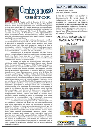 MURAL DE RECADOS
                                                                               De: Mãe da aluna Dalila
                                                                               Para: Prof. Virmond Trindade

                                                                               O uso do computador pode auxiliar no
                                                                               desenvolvimento de varias áreas do
                                                                               conhecimento, como na escrita. Com a
                          Nascido em 20 de dezembro de 1964 na cidade          utilização do computador as crianças
Coronel João Sá no Estado da Bahia, filho de Benigna Alves Filha e             portadoras de necessidades especiais têm
Francisco Manoel dos Santos, produtores rurais, estudante da rede pública
desde as séries iniciais. Em 1982, iniciou por opção o curso de magistério     a oportunidade de desenvolver atividades e
do ensino médio na cidade de Jeremoabo/BA, concluindo em Camaçari no           ainda a chance de adquirir conhecimentos e
de 1985, no Colégio Municipal São Tomaz de Cantuária, estagiou                 superar suas dificuldades de aprendizagem
utilizando a metodologia de Paulo Freire no Centro experimental Paulo          a traves da informática.
Freire. Mesmo tendo amor a profissão (professor) resolveu fazer curso
técnico de enfermagem estagiando no Centro Social Urbano de Camaçari e
trabalhando com jovens e idosos.
                                                                                ALUNOS DO CURSO DE
         De Acordo com seus ideais políticos, educacional e social na
construção de uma melhor qualidade de vida para sua comunidade fundou
                                                                                 INCLUSÃO DIGITAL
a Associação de Moradores do bairro Cristo Redentor, antes favela
conhecida como Risca Faca, onde prevalecia a violência, a fome, a
                                                                                      DO CICA
prostituição, e a miséria. Com chegada da Arte Educação para crianças,
jovens e adultos, começava a mudança no bairro no sentido de sensibilizar
toda comunidade local e adjacência para uma vida melhor.
         Insatisfeito com as ações dos governantes, em 1992 criou a
primeira escola de educação infantil do município que recebeu o nome de
Escola São Paulo, lutou para que as crianças em situação de
vulnerabilidade também tivessem as condições educacionais adequadas e
coerentes ao seu processo de desenvolvimento.
         A vontade de ajudar no desenvolvimento, crescimento e
valorização social desencadearam em outros bairros como: Gravatá,
Ficam, Mangueiral, Alto do Triangulo e Gleba 'A', capacitando pessoas
para trabalhar com educação infantil. O resultado desse trabalho é saber
que hoje, existem várias pessoas graduadas e pós-graduadas com vida
digna e perfeitamente sociabilizadas. O seu querer social foi crescendo
tomando novos rumos. Participou como membro ativo da União das
Associações de Camaçari (UAMC), foi fundador da União das Escolas e
Creches de Camaçari (UEC), membro por mais de cinco anos do Conselho
Consultivo do Pólo Petroquímico de Camaçari através do Comitê Fomento
Industrial de Camaçari (COFIC), Também fundador e Conselheiro efetivo
por mais dez anos do Conselho Municipal da Criança e do Adolescente de
Camaçari, fundador do Grupo Viver Camaçari no bairro Cristo Redentor,
agregando a participação do município desde 1992. Acompanhado o
desenvolvimento social oferecendo as comunidades acima citadas os
cursos de Arte Educação tais como: ballet, percussão, bateria, história e
lazer, para crianças a partir dos 4 anos de idade, jovens e adultos, fazendo
um trabalho comunitário familiar de socialização e mobilização, e
acompanhamento familiar, contado com apoio de serviços social,
psicologia, nutrição, pedagogia e auxílio da comunidade. Seus muitos
compromissos e responsabilidade com a comunidade camaçariense
levaram-no a interromper seu curso de pedagogia ao qual retornou.
         Atualmente assumiu o cargo de Gestor do Centro Integrado Casa
da Criança e do Adolescente (CICA). Há dois anos, vem trabalhando com
uma gestão participativa no intuito de reorganização estrutural e
pedagógica alinhando as oficinas promovidas permanentemente que são
destinadas as crianças a partir dos 07 (sete) anos de idade, adolescentes,
jovens, e adultos nos seguintes cursos de arte educação: Inclusão digital,
ballet, dança moderna contemporânea, percussão, bateria, violão,
serigrafia, artesanato, corte costura, teatro, marcenaria, canto coral,
historia e lazer, capoeira, hip-hop, atendendo em media de 755 alunos.
Nesse caminhar foi implantando núcleos nas comunidades que se encontra                     Nossos Mestres
em situação de vulnerabilidade, como também nas comunidades mais
distantes do CICA, localizada no centro de Camaçari. Além disso, o CICA
conta com serviços de pedagogia, psicologia, nutrição, assistência social e
corpo administrativo.
                     Prof. José Hilton Alves dos Santos
 