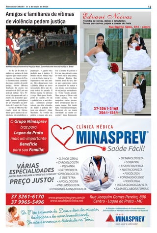 12

Jornal da Cidade - 11 a 23 maio de 2013

Amigos e familiares de vítimas
de violência pedem justiça

Manifestantes se reuniram na Praça da Matriz. Caminhada teve início no final da Av. Brasil
No dia 28 de abril, familiares e amigos de dois
rapazes que foram assassinados em Lagoa da Prata fizeram uma caminhada com o objetivo de pedir
justiça. Divino Oliveira
Machado foi morto em
setembro de 2012 por um
policial militar. Alex Pereira foi espancado até a
morte em dezembro passado quando participava
de um encontro na periferia de Lagoa da Prata.
Evelin de Oliveira Machado, irmã de Divino,
disse que o motivo da caminhada foi sensibilizar a

população. “A gente está
pedindo paz e justiça. O
Divino estava numa roça
e veio à cidade buscar refrigerantes com um amigo. Eles depararam com
a Polícia Militar no trevo
secundário. Eles não deram ordem de parada. O
Divino seguiu em direção
à roça. Mais para frente,
perto do viaduto, ele viu
a polícia indo a sua direção. Continuou porque
estava em alta velocidade. Então o policial efetuou um disparo”, disse
Machado. Na versão da
polícia, o rapaz não aca-

tou a ordem de parada e
fez um movimento como
se fosse sacar uma arma.
Lidiane Regina Raimunda, irmã do Alex, disse que o processo contra
os acusados de matar o
seu irmão, está tramitando na justiça normalmente. “A dor é muito grande.
Mas graças a Deus está
tendo justiça. Os dois
suspeitos estão presos.
Eles arrancaram um tesouro nosso. Faz muita
falta. Não tinha inimigos.
Mataram ele na maior
crueldade, na maior covardia”, disse Raimunda.

 