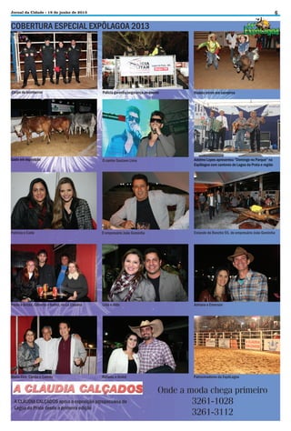 6

Jornal da Cidade - 19 de junho de 2013

COBERTURA ESPECIAL EXPÔLAGOA 2013

Corpo de bombeiros

Polícia garantiu segurança ao evento

Rodeio mirim em carneiros

Gado em exposição

O cantor Gustavo Lima

Adelmo Lopes apresentou “Domingo no Parque” na
Expôlagoa com cantores de Lagoa da Prata e região

Patrícia e Carla

O empresário João Gominha

Estande do Rancho 55, do empresário João Gominha

Paula e Betão, Gilberto e Isabel, no La Cabana

Lívia e Aldo

Adriane e Emerson

Maria Elza, Carlão e Camilo

Rafaela e André

Patrocinadores da ExpôLagoa

A CLÁUDIA CALÇADOS apoia a exposição agropecuária de
Lagoa da Prata desde a primeira edição

Onde a moda chega primeiro
3261-1028
3261-3112

 