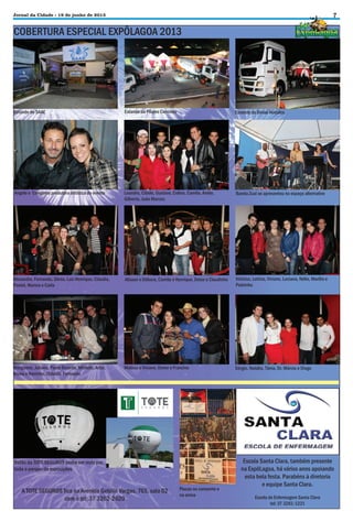 7

Jornal da Cidade - 19 de junho de 2013

COBERTURA ESPECIAL EXPÔLAGOA 2013

Estande do SAAE

Estande da Pilares Concreto

Estande da Divisa Veículos

Angelo e Cerejinha produtora artística do evento

Leandro, Cibele, Gustavo, Celina, Camila, Anete,
Gilberto, João Marcos

Banda Zuai se apresentou no espaço alternativo

Alexandre, Fernanda, Sônia, Luiz Henrique, Cláudia,
Pastel, Marina e Carla

Alisson e Débora, Camila e Henrique, Deise e Claudinho

Vinícius, Letícia, Viviane, Luciana, Nélio, Marília e
Pedrinho

Margarete, Juliana, Paulo Ricardo, Michele, Artur,
Bruna e Naninho, Cláudio, Fernando

Mateus e Viviane, Dener e Francine

Sérgio, Natália, Tânia, Dr. Márcio e Diogo

Balão da TOTE SEGUROS podia ser visto por
toda o parque de exposições

A TOTE SEGUROS fica na Avenida Getúlio Vargas, 765, sala 02
com o tel: 37 3262-2620

Placas no camarote e
na arena

Escola Santa Clara, também presente
na ExpôLagoa, há vários anos apoiando
esta bela festa. Parabéns à diretoria
e equipe Santa Clara.
Escola de Enfermagem Santa Clara
tel: 37 3261-1221

 