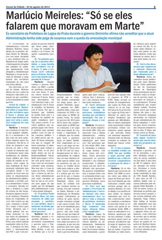 Jornal da Cidade - 30 de agosto de 2013

Marlúcio Meireles: “Só se eles
falarem que moravam em Marte”

5

Ex-secretário da Prefeitura de Lagoa da Prata durante o governo Divininho afirma não acreditar que a atual
Administração tenha sido pega de surpresa com a queda da arrecadação municipal
O ex-secretário de
Administração e Governo
Marlúcio Meireles, braço
direito do ex-prefeito Antônio Divino de Miranda,
teve seu nome vinculado
a uma denúncia feita ao
Ministério de Saúde sobre
o funcionamento irregular
das unidades de saúde,
que supostamente teria
obrigado a Administração
Municipal a recuar da decisão de diminuir a carga
horária dos servidores
municipais de oito para
seis horas diárias.
Em entrevista ao Jornal da Cidade, Meireles
afirma não ser o autor da
denúncia e fala sobre a situação em que a prefeitura foi transmitida ao atual
governo.
Jornal da Cidade: A
Administração Municipal voltou a carga horária dos servidores para
8 horas e alegou que
houve uma denúncia na
qual você seria o autor.
Você realmente fez esta
denúncia?
Marlúcio: A denúncia
em si poderia ter sido feita por qualquer cidadão.
Eu vi o documento e de
fato está em meu nome.
Pouco importa quem fez
a denúncia. Não fui eu. O
efeito da denúncia é que
deveria ter sido o foco.
A partir do momento que
se denunciou, houve uma
mobilização da administração pública que tirou
cópias do espelho da denúncia, tirou cópias de
uma requisição de documentação solicitada pela
vereadora Quelli, e fez
questão de levar isso em
todos os departamentos
da administração pública,
incitando o servidor contra o denunciante e contra
a vereadora, dizendo ter
sido a denúncia a causa
do retorno às oito horas.
Denúncia alguma tem força de mudança. Denúncia
basta ser respondida. Se
você está correto na sua
ação, responda a denúncia e toque o barco para
frente. Denúncia não é
ordem judicial. Em nenhum momento se viu
nas mãos da administração pública de Lagoa da
Prata uma ordem judicial
mandando voltar às 8 horas. A denúncia foi feita
sobre o funcionamento
dos PSF´s, que é um pro-

grama do governo federal
que deixa muito claro.
A carga de trabalho do
médico é de 8 horas. Do
agente comunitário também.
JC: Na primeira gestão do ex-prefeito Divininho, a carga horária
dos servidores era de
6 horas. E após a reeleição vocês voltaram
para as 8 horas. Por que
vocês não mantiveram a
jornada de 6 horas?
Marlúcio:
Quando
começa o governo Divininho, em 2005, o prédio
da prefeitura funcionava
com seis horas. E muitos outros setores funcionavam 8 horas. Havia
uma discrepância. Ou
você funciona toda a administração com 6 horas
de trabalho, ou funciona
com 8 horas. Por que a
faxineira que trabalha
no prédio fazia seis e a
faxineira da unidade de
saúde trabalhava oito?
Não estava correto. E os
cofres públicos não suportam pagar seis horas.
É também uma questão
jurídica. Uma vez que se
faz concurso público, e
no edital previa que seriam 40 horas semanais,
tem que se cumprir 40
horas semanais. O administrador pode reduzir a
carga? Pode, se ele tiver
limite dentro da Lei de
Responsabilidade Fiscal,
limite para pagar o servidor sem gerar horas extras e sem ser necessário
contratar mais pessoas.
Mas isso não é o caso de
Lagoa da Prata. Acredito
que o retorno às oito horas desta administração
está mais vinculado ao
fato de não se ter recursos para pagar do que
aquilo que foi divulgado
pela administração, o que
é uma grande bobagem.
JC: O prefeito Paulo
Teodoro disse em uma
emissora de rádio que
assumiu a prefeitura com dívidas. Qual o
montante da dívida que
vocês deixaram para o
atual governo?
Marlúcio: Em 31 de
dezembro, quando o ex-prefeito Divininho e os
secretários transmitiram
o governo para o Paulinho, a prefeitura não
tinha dívidas, a não ser
as dívidas que a Lei de

FOTO: JORNAL DA CIDADE

Responsabilidade Fiscal
permite que se tenha.
São dívidas contratadas
em longo prazo, que o
próprio Divininho, quando assumiu em 2005,
também tinha, como parcelamento de INSS e dívidas junto ao BDMG do
projeto Soma. Na virada
de governo (de 2012 para
2013) havia um compromisso junto ao BDMG que
só começaria a ser pago
dois anos depois de contraído o empréstimo. É
o dinheiro que foi usado
para fazer a pavimentação no bairro Marília.
Este empréstimo só começa a ser pago em meados de 2014. Ficou cerca
de R$ 573 mil em caixa.
Imaginávamos ter tido a
oportunidade de explicar
isso em uma emissora de
rádio aqui da cidade, mas
no momento em que eu
estava no estúdio dessa
rádio para explicar a situação, fomos censurados.
E a notícia que me chegou foi de que a censura
partiu da Administração
Municipal. Quem tem
medo da verdade tem
que censurar mesmo os
jornais, tem que censurar
as rádios. Durante a administração do Divininho
sempre enfrentamos as
críticas de peito aberto,
sempre tentamos corrigir
o que estava errado. Tem
que se ter humildade para
receber críticas. Ao que
parece, não está tendo.
Toda vez que um órgão de
imprensa tenta mostrar o
que realmente acontece,
esse órgão nos parece ser
comprado, já que nós não
podemos usar esse órgão
para nos pronunciar. Durante o governo Divininho,

quem quis fazer críticas,
criticou. Isso é democracia e não estamos vendo
isso nesse momento.
JC: Vocês deixaram
para a atual administração centenas de
processos trabalhistas
movidos por servidores
municipais. Por que a
situação chegou a este
ponto?
Marlúcio: Os processos vêm sendo empurrados desde 2001. Eles não
nasceram com a última
administração, embora
seja isso que a atual administração quer fazer
crer. São processos que
já vêm desde 2001, muito vinculados à redução
de carga horária, com
horas extras não recebidas. Esses processos
começaram no governo
Divininho e vão continuar
acontecendo. A administração tem por dever se
defender dos processos.
Há passivos trabalhistas,
mas a maioria deles veio
se arrastando desde o governo Lucas Resende. No
governo Divininho, esses
processos explodiram.
JC: Para você que
ocupou a Secretaria de
Administração e Governo durante oito anos,
naturalmente deve conhecer toda a situação
da prefeitura, inclusive
a fiscal. O município
hoje realmente está
numa situação financeira complicada?
Marlúcio: Lagoa da
Prata não é diferente dos
outros municípios. Nunca
sobrou dinheiro na administração. Administrar
é você medir a água e o
fubá. Os recursos continuaram diminuindo, a gente

percebe isso quando olha
os repasses de FPM e
ICMS. Basta acessar os
portais de transparência,
que Lagoa da Prata não
colocou no ar até hoje.
Por força de lei já deveria
ter. Lagoa da Prata não é
diferente de outros municípios brasileiros que
passam por dificuldades.
Mas os outros municípios
estão procurando reduzir
secretarias, reduzir contratações, gastar apenas
o que arrecada. Então
vou aumentar impostos?
Estamos indo em direção
contrária ao restante do
Brasil que buscar cortar
impostos.
JC: A crise econômica mundial eclodiu em
2008. Em que medida
o atual governo pode
justificar que a falta de
recursos comprometeu
a realização de obras e
serviços?
Marlúcio: Só se eles
falarem que moravam em
Marte. Em 2008 eu mesmo estive nas rádios de
Lagoa da Prata por diversas vezes falando que não
estávamos criando mais
serviços porque não tínhamos dinheiro. Se você
se dispõe a ser prefeito de
uma cidade, no mínimo
esperamos que você tenha conhecimento sobre
as condições econômicas
do mercado. Então, se estamos com queda de arrecadação desde 2008, e
todos os indicadores econômicos apontavam que
ela iria continuar, é muita
inocência querer fazer as
pessoas acreditarem que
foi pego de surpresa com
a redução de recursos.
Isso já existia. O governo
Divininho já vinha fazen-

do esforços para manter
as contas em dia. Se eu
tenho muito dinheiro, tenho como gastar. Se não
tenho dinheiro, tenho que
diminuir os custos. Isso é
uma lição básica de economia.
JC: Vocês têm documentos que comprovem
a situação financeira
que repassada para a
atual administração?
Marlúcio: Esses documentos foram publicados pela atual administração. Estão publicados
no site da Associação
Mineira de Municípios
(www.portalamm.org.br).
Inclusive todas as despesas do governo atual, os
processos de licitação e
as contratações. Ficaram
ambulâncias que sequer
tinham rodado. Ficaram
carros novos que sequer
tinham ido para a rua.
Não deixamos máquinas
sucateadas, ao contrário
do que administração diz.
Havia máquinas e veículos para serem consertados. Estavam rodando todos os dias. É lógico que
teriam carros na oficina.
JC: Gostaria de fazer
mais algum esclarecimento que não foi abordado nas perguntas anteriores?
Marlúcio:
Quando
deixamos o governo, em
31 de dezembro, o prefeito Divininho deixou a
obra do aterro sanitário
em fase final. É uma obra
de R$ 34 milhões. Deve
ser entregue em setembro. Deixamos a creche
do Proinfância, que está
sendo construída ao lado
da UBS Handil Handan.
É uma obra de R$ 1,4
milhões obtida com recursos indicados pelo deputado Fábio Ramalho. A
UBS do bairro Gomes, já
informada ao prefeito que
deveria enviar o projeto, é
um recurso indicado pelo
deputado Tiago Ulisses.
Dois ônibus já haviam
sido adquiridos mas não
foram entregues na administração do Divininho
e algumas obras em andamento, como reformas
de escolas, que se iniciam
após o ano letivo e a reforma da quadra de esportes de Martins Guimarães, que foi dada ordem
de serviço iniciada no governo Divininho.

 