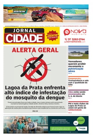 Empréstimo sujeito a análise de crédito, cadastro, margem consignável e convênio entre o Sicoob e o órgão/empresa.
CentraldeAtendimentoBancoob:08007244420 OuvidoriaBancoob:08006464001|Deﬁcientesauditivosoudefala:080094004
CRÉDITO CONSIGNADO.
PARA VOCÊ ORGANIZAR
SUA VIDA E REALIZAR MAIS.
CRÉDITO SEM
AVALISTA
PARCELAS EM ATÉ
72x
• INSS • Servidor Público • Setor Privado
Fale com o seu gerente e peça já o seu.
www.jornalcidademg.com.br • Lagoa da Prata, S. A. do Monte, Moema e Japaraíba • 31/Jan/2019 - Ano 6 - Edição Nº 133 • JORNAL DE DISTRIBUIÇÃO GRATUITA - VENDA PROIBIDA
Vereadores
querem proibir
novamente a
pulverização
aérea
Cooperprata:
Transparência e zelo
com a qualidade do
leite
PÁG. 04
Cães estão sendo
envenenados em
S. A. do Monte
PÁG. 12
PÁG. 05
PM e moto clubes de
Lagoa da Prata se
unem em gesto de
solidariedade
PÁG. 14
PÁG.06
Foram encontrados focos em toda a cidade, mas o maior número está concentrado
nos bairros Santa Eugênia, Cidade Jardim, Américo Silva, Gomes e Centro.
O Secretário municipal de Saúde, Geraldo de Almeida enfatiza que haverá maior rigor na
aplicação de multas para moradores que tiverem suas residências ou comércios com focos.
Lagoa da Prata enfrenta
alto índice de infestação
do mosquito da dengue
ALERTA GERAL
 