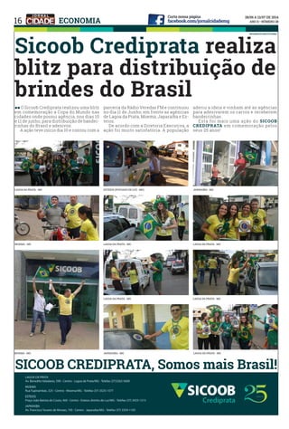 16
Sicoob Crediprata realiza
blitz para distribuição de
brindes do Brasil
ll O Sicoob Crediprata realizou uma blitz
em comemoração a Copa do Mundo nas
cidades onde possui agência, nos dias 10
e 11 de junho, para distribuição de bandei-
rinhas do Brasil e adesivos.
	 A ação teve início dia 10 e contou com a
parceria da Rádio Veredas FM e continuou
no dia 11 de Junho, em frente as agências
de Lagoa da Prata, Moema, Japaraíba e Es-
teios.
	 De acordo com a Diretoria Executiva, a
ação foi muito satisfatória. A população
aderiu a ideia e vinham até as agências
para adesivarem os carros e receberem
bandeirinhas.
	 Esta foi mais uma ação do SICOOB
CREDIPRATA em comemoração pelos
seus 25 anos!
SICOOB CREDIPRATA, Somos mais Brasil!
INFORMATIVO INSTITUCIONAL
ECONOMIA
LAGOA DA PRATA - MG ESTEIOS (POVOADO DE LUZ - MG) JAPARAÍBA - MG
MOEMA - MG LAGOA DA PRATA - MG
LAGOA DA PRATA - MG
LAGOA DA PRATA - MG
LAGOA DA PRATA - MG
MOEMA - MG LAGOA DA PRATA - MGJAPARAÍBA - MG
 