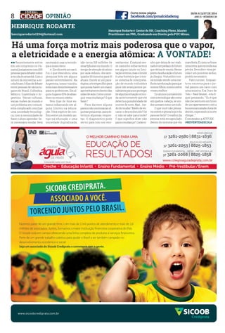 8 OPInIÃO
Sicoob cREDiPRATA.
ASSociADo A VocÊ.
ToRcENDo JUNToS PELo bRASiL.
Fazemos parte de um grande time, com mais de 2 mil pontos de atendimento e mais de 2,6
milhões de associados. Juntos, formamos a maior instituição financeira cooperativa do País.
O Sicoob está em campo oferecendo uma linha completa de produtos e serviços financeiros.
Parte de um grande trabalho coletivo para ajudar o Brasil a ser também campeão no
desenvolvimento econômico e social.
Seja um associado do Sicoob Crediprata e comemore com a gente.
Crediprata
www.sicoobcrediprata.com.br
henrique Rodarte é gestor de Rh, Coaching Pleno, master
Practitioner em PnL, graduando em direito pela PuC minas.
hEnRIQuE ROdARTE
henriquerodarte1234@hotmail.com
ll Recentemente estive
em um congresso no Pa-
namá,juntamentecom500
pessoasparadebatersobre
aescoladoamanhã.Como
intuito de reinventar a es-
colaforam3diasdedebate
entre pessoas de vários lu-
gares do Brasil, Colômbia,
México, Guatemala e Ar-
gentina. Várias culturas,
várias visões de mundo e
um problema em comum:
está complicado conciliar
uma sociedade tecnológi-
ca com a necessidade de
fazer o aluno aprender. Se-
rá necessário mudar. Será
necessário usar a tecnolo-
gia a nosso favor.
A Escola está um saco.
Foi o que descobriu uma
pesquisa feita em alguns
países recentemente. Na
Argentina, nosso vizinho,
está mais desinteressante
paraosprofessores.Emal-
guns lugares 60% de aban-
dono no ensino médio.
Nos dias de hoje es-
tamos esbarrando em al-
guns limites na educa-
ção. Uma espécie de con-
flito entre um modelo an-
tigo na educação e uma
sociedade digitalizada;
são cerca 315 milhões de
smartphonesnomundo.O
tempodeatençãodoaluno
por aula reduziu dos anti-
quados 50 minutos para 10
atuais. Existe aí um para-
digma,umempecilhopara
que possa haver um maior
aproveitamentodentrodas
salasdeaula.Comoconse-
guir essa mudança? O que
fazer?
Para darmos alguns
passos são necessárias al-
gumasperguntas,paraob-
termos algumas respos-
tas. O diagnóstico pode
servir para nós nos rein-
ventarmos. É natural nes-
se caminho esbarrarmos
em algum limite ou limi-
taçãointerna,masolimite
é uma fronteira que o nos-
so sistema de interpreta-
ção de mundo vislumbra
para não avançarmos ge-
ralmenteparanosproteger
dealgumasituaçãoocorri-
da anteriormente que ele
detecta a possibilidade de
ocorrerdenovo.Mas…me-
do de mudar? Medo de en-
carar o desconhecido? De
ir não se sabe para onde?
O que significa dizer não
paraamudança? Cadaso-
nho que deixa de ser reali-
zadoéumpedaçodofuturo
que deixa de existir. Nesse
pontodaeducaçãoofuturo
já chegou. Vislumbro nos-
sa missão sendo uma me-
lhoranaeducaçãoparaque
nossosfilhos,nossosnetos
vivam melhor.
Os alunos juntamente
comatecnologiasãocomo
um quebra-cabeça, se uni-
dossomamcomoumtodo.
O que você não pensa-
vaontemepensahojeeda
paraserfeito? Omelhorda
pessoa está encapsulado
dentro do sintoma que ela
manifesta.Écomosefosse
umaostra,queescondesua
pérola. Descobrir essa pé-
rola é um processo árduo,
porém necessário.
Fato curioso : Enquan-
to eu escrevia para o jor-
nal passou um carro com
uma música. Era Ouro de
Tolo–RaulSeixas…eeufi-
quei pensando, ‘’ Eu é que
nãomesentoemumtrono
de um apartamento com a
bocaescancaradacheiade
dentes,esperandoamorte
chegar…’’
É necessário a ATITUDE.
#REIvEnTEAESCOLA
há uma força motriz mais poderosa que o vapor,
a eletricidade e a energia atômica: A vOnTAdE!
 