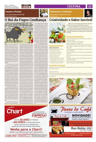 ANO ii • Edição 32 
30/08/2014 a 13/09/2014 
facebook.com/jornalcidademg CULTURA 23 
Causos e Prosas 
José Antônio (Rádio Samonte FM) 
bandeirantes@isimples.com.br 
O Boi da Fogos Confiança 
ll Em meados de 1986 eu 
estava com 16 anos e co-mecei 
a trabalhar na Fogos 
Confiança, naquela épo-ca 
era comum uma pessoa 
menor deidade trabalhar na 
área de explosivos. E eu co-mecei 
a trabalhar no setor 
de cores com o saudoso Al-varício 
Pereira, o “véio” gen-ro 
do Rafael PonteCerta, que 
na época era o nosso encar-regado. 
E na época, era uma 
“trinca” de companheiros 
que trabalhava com a gen-te 
lá, eram mais ou menos 
16 rapazinhos da minha fai-xa 
etária. Eu era o caçula de-les... 
tinha o Motúia, o Timbó, 
Moitinha, o Cachimonha, o 
Pedro Horácio e o sub-en-carregado 
Arnaldo da ma-drinha 
Lega. “Nóis” era cada 
um “pió” que o outro, e na ho-ra 
do almoço a gente levava 
o “carderão” e fazia a hora de 
boia, no barracão mesmo. 
No lugar que a gente fa-zia 
a hora de boia tinha uma 
represa e do lado de tinha 
um povo que roçava pasto, 
outros picando uma lenha, 
e isso era motivo de “nois” 
gritá com eles, fazendo hora 
deles...aboiando um pouco, 
só para ver o camarada xin-gar. 
E assim era o nosso se-guimento, 
a gente levanta-va 
às 5:10, pegava a canicre-ta 
perto do bar do Zé do Tião, 
no bairro Dom Bosco. Naque-la 
época o motorista da cani-creta 
era o Bagrim e a gente 
seguia, aquela rapaziadinha 
só na farra. Quando a gen-te 
chega na Fogos Confian-ça 
ia uns dez rapazinhos só 
paraumbarracãoeos outros 
seis para os outros setores. 
Ao redor dos barracões fica-vam 
algunsgadosleiteiros, e 
tinha um danado de um boi 
holandês bravo demais, ele 
investia até na sombra de-le 
mesmo. Esse boi era co-nhecido 
demais por correr 
atrás dos pescadores da fa-zendado 
senhorJoaquim do 
Flávio. Um belo dia, esse boi 
queria entrar no barracão pa-ra 
investir na gente e eu re-solvi 
a tourear...rapaz, esse 
boi me passou um carrerão, 
e eu jurei que num ia enca-rar 
esse boi, porque ele tinha 
mais ou menos uma vinte 
arrobas eumchifrepontudo 
demais. Mas, em uma tarde 
a gente “tava” tranquilo, “des-carso”, 
sem camisa, só com 
um “carçãozinho” de seri-guia, 
e o nosso encarregado 
chegou e disse: - O Zé Antô-nio, 
vocêestáfolgadoaímes-mo 
e já trabalhou em fazen-da, 
é até metido toureiro, en-tão 
tira esse gado daqui da 
porta do barracão pra nós. E 
eu né...falei pra ele: Vocêfalou 
com o caboclo certo, vou lá. E 
fui. Quando chegueilá, eupu-lei 
na frente daquele boi co-mo 
se fosse um “torero”, eu 
estava com “purritinho” e fui 
batendo na ventas do touro, 
e ele foi afastando, afastan-do 
e os meus colegas que es-tavam 
de fora do barracão 
estavam só batendo palmas 
para mim... Zé Antônio...bar-ra 
pesada...enfrentou o boi! 
E o boi afastando, afas-tando 
e eu chegando per-tinho 
do boi, só que naque-le 
momento eu dei uma má 
nota, e nessa hora eu tinha 
que sair de lado, dar meia 
volta e correr, só que eu virei 
as costas para o boi e corri. Ê 
menino, mas esse boi “inr-restou” 
atrás de mim e las-cou 
o chifre no meu traseiro 
e mandou pra cima uns vin-te 
metros, me babou tudo de 
verde e quando eu caí numa 
covanca de enxurrada esse 
boiveiobufandopracimade 
mim e me esfregava pra lá e 
pra cá. E nessa hora, os cole-gas 
que estavam me aplau-dindo... 
tudo “correu... Quan-do 
o nosso engarregado che-gou 
e viu que esse boi ia me 
mandar para o infinito, ele 
foi no boi, só que o boi foi ne-le. 
Aíeulevanteivendoestre-ladediaefui... 
sóqueoencar-regado 
gritou passa debaixo 
da cerca Zé Antônio, que es-seboivaitepegaroutravez. 
E 
eu já tava estropiado, parecia 
quejátinhamepassadoden-tro 
de um esmeril. E quando 
eu saí dali para ir ao hospi-tal 
as mulheres da Confian-ça 
estavam tudo chorando 
achando que eu tinha mor-rido. 
E o pior...até hoje eu te-nho 
sequelas desse aconte-cido. 
Mas uma alegria eu te-nho, 
no outro dia mataram o 
boi. 
Alimentos e Culinária 
Solange Barbosa (Buffet Divina Gula) 
solangecfb@gmail.com 
Criatividade e Sabor Incrível 
Saiba com transformar ingredientes “simples e 
baratos” em pratos sofisticados e incríveis. 
A massa de pastel vira um cestinho crocante 
para servir um delicioso musseline de milho ver-de. 
O simples e barato peito de frango torna-se um 
medalhão recheado com tomate seco e manjericão. 
Incrível! 
MODO DE PREPARO 
.Bata o bife de frango com um martelo, deixando-o o 
mais fino possível 
.Tempere o frango com sal e pimenta. 
.Pique o tomate seco e o majericão. 
.Numa superfície plana, abra o papel manteiga, colo-que 
INGREDIENTES 
o frango e recheie como tomate seco e o manjeri-cão 
(para uma pessoa) 
picado; 
• 200g de milho verde (lata) 
.Com ajuda do papel manteiga enrole o frango em for-ma 
• 10g de alho socado 
de rocambole; 
• 30g de cebola repicada 
.Leve para assar 15 a 20 minutos em forno preaqueci-do 
• 50 ml de leite integral 
a 200°C 
• 50g de tomate seco 
.Bata o milho junto com o leite no liquidificador por 2 
• 20g de majericão 
minutos; 
• 150g de bife de filé de frango 
.Refogue a cebola e o alho em manteiga e adicione o mi-lho 
• 2 un aspargo em conserva 
e o leite coados; 
• Sal, pimenta do reino a gosto 
.Deixe cozinhar em fogo baixo por aproximadamente 10 
• 1 folha de papel manteiga 
minutos até atingir o ponto desejado. 
Cestinho Crocante: 
Basta abrir uma massa de pastel ou massa folhada em uma forma untada, com o formato 
que desejar e assar 
Montagem do Prato: 
Coloque a musseline de milho no fundo do prato, divida o medalhão ao meio em corte trans-versal 
e decore com a cestinha crocante,ou se preferir use a musseline de milho para reche-ar 
a cestinha. 
 