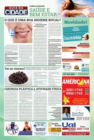 O QUE É UMA BOA HIGIENE BUCAL? 
Hálito puro e sorriso sau-dável 
são o resultado de uma 
boa higiene bucal. Isso signi-fica 
que, com uma higiene 
bucal adequada: 
•Seus dentes ficam limpos 
e livres de resíduos alimen-tares; 
•A gengiva não sangra nem 
dói durante a escovação e o 
uso do fio dental; 
•O mau hálito deixa de ser 
um problema permanente. 
Consulte o seu dentis-a 
caso sua gengiva doa ou 
sangre quando você escova 
os dentes ou usa fio dental, 
e principalmente se estiver 
passando por um problema 
de mau hálito. Essas mani-festações 
podem ser a indi-cação 
da existência de um 
problema mais grave. 
Seu dentista pode ensi-ná- 
lo a usar técnicas corre-tas 
de higiene bucal e indicar 
as áreas que exigem atenção 
extra durante a escovação e 
o uso do fio dental. 
COMO GARANTIR UMA 
BOA HIGIENE BUCAL? 
Uma boa higiene bucal 
é uma das medidas mais 
importantes que você po-de 
adotar para manter seus 
dentes e gengiva em or-dem. 
Dentes saudáveis não 
só contribuem para que vo-cê 
tenha uma boa aparência, 
mas são também importan-tes 
para que você possa falar 
bem e mastigar corretamen-te 
os alimentos. Manter uma 
boca saudável é importante 
para o bem-estar geral das 
pessoas. Os cuidados diários 
preventivos, tais como uma 
boa escovação e o uso corre-to 
do fio dental, ajudam a evi-tar 
que os problemas dentá-rios 
se tornem mais graves. 
Devemos ter em mente que a 
prevenção é a maneira mais 
econômica, menos dolorida 
e menos preocupante de se 
cuidar da saúde bucal e que 
ao se fazer prevenção esta- 
mos evitando o tratamento 
de problemas que se torna-riam 
graves. Existem algu-mas 
medidas muito simples 
que cada um de nós pode to-mar 
para diminuir significa-tivamente 
o risco do desen-volvimento 
de cárie, gengi-vite 
e outros problemas bu-cais. 
•Escovar bem os dentes e 
usar o fio dental diariamen-te. 
•Ingerir alimentos balance-ados 
e evitar comer entre as 
principais refeições. 
•Usar produtos de higiene 
bucal, inclusive creme den-tal, 
que contenham flúor. 
•Usar enxaguante bucal 
com flúor, caso seu dentis-ta 
recomende. 
•Garantir que crianças abai-xo 
de 12 anos tomem água 
potável fluoretada ou su-plementos 
de flúor, se habi-tarem 
regiões onde não ha-ja 
flúor na água. 
Vai ao cinema? Dispense aquela pipoca com sal e óleo. Substitua por 
um pacote de uva passa..... aí vão os benefícios! 
CIRURGIA PLÁSTICA x ATIVIDADE FÍSICA 
O Brasil ocupa no mo-mento 
o primeiro lugar no 
ranking mundial de cirur-gias 
plásticas realizadas, 
com um volume de 1,49 mi-lhão 
de procedimentos ci-rúrgicos 
estéticos realizados 
contra 1,45 milhão realizados 
nos Estados Unidos no ano 
de 2013, fato nunca ocorri-do 
na historia. Esta conquis-ta 
se dá pelo enorme cresci-mento 
de habilitados na aé-rea, 
bem como a maciça vin-da 
de cirurgiões plásticos es-trangeiros 
para os grandes 
centros do Brasil e pelo cres-cente 
aumento de interessa-dos 
em realizar tais procedi-mentos. 
Com esta nova ótica, 
preocupação em manter a 
atividade física como um pa-pel 
coadjuvante se faz extre-mamente 
necessário para os 
bons resultados de qualquer 
procedimento. Com isto ai 
vai algumas dicas: 
A prática da atividade fí-sica 
deve ser realizada não 
apenas após os procedi-mentos, 
mas também antes. 
Além de todos as recomen-dações 
médicas para o pré- 
-operatório (suspensão e/ou 
utilização de medicamen-tos, 
evitar cigarros antes e 
depois, entre outros) o forta-lecimento 
muscular deve ser 
realizado para otimizar os re-sultados 
evitando certos ní-ta 
veis de flacidez. 
Para o pós-operatório 
devem-se seguir as orienta-ções 
médicas a risca, que ge-ralmente 
são seguidas de ali-mentação 
balanceada, utili-zação 
de medicamentos e 
drenagem linfática (um tipo 
de massagem que auxilia o 
organismo na eliminação 
de líquidos e evita o apareci-mento 
de fibrose). A primei-ra 
semana deve ser de repou-so 
completo, já na segunda e 
terceira semana, com inicio 
das atividades da vida diária 
e caminhada leve para maior 
movimentação sanguínea. 
Habitualmente a liberação 
para a musculação se da de 
21 a 30 dias (caso de próteses 
e lipoaspiração). Exercícios 
com menor amplitude próxi-mos 
a região da cicatriz deve 
ser evitados para não forçar 
esta região. Resultados a lon-go 
prazo devem ser planeja-dos 
objetivando a uma esté-tica 
agradável e duradoura. 
Até a próxima !!!!! 
GUSTAVO AMARAL 
37 9137 6236 
Personal Trainer 
Especialista em fisiologia e 
cinesiologia /UGF 
Licenciado CORE 360º 
TREINAMENTO 
FUNCIONAL 
Graduando em nutrição 
• Previne doenças crônicas 
degenerativas; 
• Combate envelhecimento; 
• Previne a diminuição da 
perda óssea após a meno-pausa; 
• Ajuda no tratamento dos 
sintomas da artrite; 
• Previne inflamações e 
edemas; 
• Tem ação pré-biótica. 
• Aceleram o trânsito in-testinal; 
• Elimina os agentes can-cerígenos; 
• Diminuem a absorção 
de colesterol; 
• Previne a aterosclerose; 
• Antioxidante; 
• Anti-inflamatório. 
 