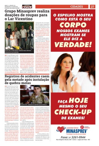 ANO ii • Edição 32 
30/08/2014 a 13/09/2014 
facebook.com/jornalcidademg CIDADES 27 
Grupo Minasprev realiza 
doações de roupas para 
o Lar Vicentino 
ll O Grupo Minaprev reali-zou 
na última segunda-fei-ra 
(11/08) a doação de mais 
de 300 peças de roupas pa-ra 
o Lar São Vicente de Pau-la 
da cidade de Lagoa da 
Prata. De acordo com o di-retor 
do Lar, Aloísio Mag-no, 
esta é uma parceria de 
anos e que é sempre mui-to 
bem vinda. “Desde o iní-cio 
o grupo Minasprev é um 
Registros de acidentes caem 
pela metade após instalação 
de quebra-molas 
l l Estatísticas da Polí-cia 
Militar apontam redu-ção 
de 50% nos registros de 
acidentes de trânsito, de-núncias 
de direção peri-gosa 
e excesso de veloci-dade 
nos últimos sessenta 
dias em Lagoa da Prata. De 
acordo com informações 
do assessor de comunica-ção 
da PM, soldado Cota, os 
números podem estar rela-cionados 
com a instalação 
dos quebra-molas. “Após a 
instalação dos quebra-mo-las, 
temos percebido que a 
população tem se senti-do 
mais segura ao trafe-gar 
pelas ruas. Os quebra- 
-molas têm ajudado muito 
na diminuição nos crimes 
de excesso de velocidade e 
direção perigosa”, afirma o 
militar. 
O policial ainda comen-tou 
sobre o perfil dos con-dutores 
que geralmente 
protestam contra instala-ção 
dos redutores de velo-cidade. 
“Muitos reclamam 
que os veículos agarram no 
quebra-molas. Mas os ve-ículos 
que saem de fábri-ca 
sem nenhuma altera-ção 
passam normalmen-te 
pelos redutores. As pes-parceiro 
atuante da Socie-dade 
São Vicente de Paula. 
A cada ano a participação 
do Grupo traz mais benefí-cios, 
eles nos ajudam com 
material de higiene, medi-camentos, 
utensílios, rou-pas 
e calçados. Só temos 
o que agradecer”, afirmou. 
Segundo um dos dire-tores 
do Grupo Minasprev, 
Mauro Zoel, o objetivo da 
soas que gostam de rebai-xar 
veículos, que colocam 
pesadas c aixas de som no 
porta-malas, ou que usam 
pneus de perfil baixo, cer-tamente 
terão problemas 
com seus veículos ao pas-sarem 
pelos quebra-mo-las”, 
alerta. 
Cota ressalta que a Po-lícia 
Militar recebia muitas 
reclamações de pais sobre 
o excesso de velocidade 
próximo às escolas. “Mui-tos 
alunos vão às aulas de 
bicicletas ou a pé. Com os 
quebra-molas a redução da 
velocidade na cidade pode 
ocasionar um pouco mais 
de tranquilidade aos pais”. 
Com relação aos motoci-clistas, 
o policial reconhe-campanha 
de arrecada-ção 
de roupas e agasalhos 
do Grupo Minasprev é tam-bém 
parte da política da 
empresa. “Fazemos ques-tão 
de envolver os clien-tes 
e colaboradores, a fim 
de despertá-los para a im-portância 
de ações solidá-rias”, 
destacou . 
O diretor ainda salien-tou 
a importância das do-ações 
no inverno. “Nesta 
época do ano, muitas pes-soas 
desenvolvem doen-ças 
relacionadas ao frio pe-la 
falta de roupa suficien-te 
para se aquecer e pro-teger- 
se adequadamen-te. 
Por esse motivo o Gru-po 
Minasprev tomou a ini-ciativa 
de realizar a Cam-panha 
do Agasalho, com is-so, 
o projeto tem alcançado 
um resultado muito signi-ficante 
todos os anos. Além 
de atendermos a entidade 
Sociedade São Vicente de 
Paulo, também fazemos al-gumas 
doações para famí-lias 
carentes que nos pro-curam 
pedindo ajuda”, fri-sou. 
ce que o quebra-molas po-de 
não ter a mesma eficiên-cia 
em reduzir a velocidade 
dos condutores. “Mas inibe 
o motoqueiro. Aqueles que 
andam em alta velocidade 
podem passar nos cantos 
dos quebra-molas, mas ini-be 
um pouco, pois eles têm 
medo de passar em alta ve-locidade 
e cair. Já aconte-ceram 
vários acidentes 
com motoqueiros arrua-ceiros 
que ficam aos finais 
de semana na avenida Bra-sil 
praticando direção pe-rigosa”. 
A Polícia Militar infor-ma 
que as operações de fis-calização 
de trânsito irão 
continuar em várias regi-ões 
da cidade. 
Mauro Zoel, Aloísio Magno e Marcelo Silva juntos da 
moradora do lar vicentino 
soldado cotta - assessor de compunicação da pm de lp 
 