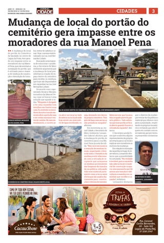 ANO ii • Edição 32 
30/08/2014 a 13/09/2014 
facebook.com/jornalcidademg CIDADES 3 
Mudança de local do portão do 
cemitério gera impasse entre os 
moradores da rua Manoel Pena 
ll A mudança de local 
do portão do Cemitério 
da Saudade, no centro de 
Lagoa da Prata, tem gera-do 
um impasse entre os 
moradores da rua Mano-el 
Pena, que não aceitam a 
instalação do portão, que 
é utilizado para o mane-jo 
de resíduos de constru-ção 
e demolição de túmu-los, 
restos de cabelos e ur-nas. 
Hoje, o acesso está lo-calizado 
na rua José Ber-nardes 
Lobato. 
Buscando uma manei-ra 
de solucionar o proble-ma, 
a Secretaria de Meio 
Ambiente argumenta que 
a mudança de local pos-sibilitará 
a criação de es-paço 
dentro do cemitério 
para receber os resíduos, 
que hoje são depositados 
em caçambas na rua José 
Bernardes Lobato. 
De acordo com o apo-sentado 
Horácio Moraes, 
moradora da Manoel Pe-na, 
o que se busca é uma 
solução que agrade a to-dos. 
“Ninguém é obrigado 
a ter uma caçamba com 
entulhos em frente à sua 
casa. Eu entendo os mora-dores 
da outra rua não me-recem 
abrir a porta de casa 
e ver restos mortais e res-tos 
de caixões. No meu en-tendimento, 
o correto se-ria 
VIA DE ACESSO DENTRO DO CEMITÉRIO AO PORTÃO DA RUA JOSÉ BERNARDES LOBATO 
abrir um local ao lado 
do velório ou no local onde 
hoje existe um reservató-rio 
de água inutilizado, ou 
seja, deixando isto dentro 
do próprio cemitério. Tem 
jeito de fazer este serviço e 
não prejudicar ninguém”, 
afirmou. 
Em entrevista ao Jor-nal 
Cidade, o Secretário de 
Meio Ambiente, Lessan-dro 
Gabriel afirmou que 
a mudança do portão do 
cemitério para a rua Ma-noel 
Pena já está decidi-da. 
“Não será necessária 
a remoção de nenhum tú-mulo, 
respeitando o direi-to 
de todos. O benefício da 
mudança está relaciona-do 
com a retirada do re-cipiente 
que armazena 
os resíduos provenientes 
das limpezas de túmulos 
da via pública, colocando 
todo esse material junta-mente 
como a terra, areia 
e brita que são usados dia-riamente 
para constru-ções 
e reforma de túmulos. 
Material este, que há anos 
tem ocupado parte do pas-seio 
público. Vale salien-tar 
que esse portão só fica-rá 
aberto quando houver a 
retirada da caçamba”, des-tacou. 
O Secretário ainda fri-sou 
que a solicitou alguns 
representantes da própria 
secretaria para ir ao local e 
explicar aos moradores os 
motivos da mudança. 
Em relação à colocação 
da caçamba no lugar do re-servatório, 
Lessandro des-tacou 
que a possibilidade 
foi estudada. “Na verdade 
é inviável, pois a caçamba 
não cabe no local e o mate-rial 
de construção ocupa-ria 
uma passarela que dá 
acesso aos túmulos e difi-cultaria 
a manobra no ca-minhão 
que recolhe a ca-çamba”, 
enfatizou. 
Lessandro destacou 
que o objetivo da mudan-ça 
é retirar da via pública o 
material que oferece risco 
para a população, respei-tando 
os próprios morado-res 
e evitando que eles fi-quem 
em contato com es-se 
material, que por ventu-ra 
possa estar contamina-do. 
HORÁCIO MORAIS, MORADOR 
DA RUA mANIEL pENA 
FOTO: arquivo pessoal 
SECRETÁRIO DO MEIO 
AMBIENTE , LESSANDRO 
OS ERSÍDUOS DO CEIMTÉIOR AEMR ADGJOOS ENSTE ACLLO ABEGILR 
 