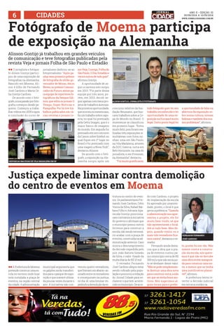 6 ACDDEIS www.jornalcidademg.com.br 
ANO ii • Edição 32 
30/08/2014 a 13/09/2014 
Fotógrafo de Moema participa 
de exposição na Alemanha 
Alisson Gontijo já trabalhou em grandes veículos 
de comunicação e teve fotografias publicadas pela 
revista Veja e jornais Folha de São Paulo e Estadão 
ll O jornalista e fotógra-fo 
Alison Gontijo partici-pou 
de uma exposição de 
fotografias na Alemanha. 
Nascido em Moema, Ali-son 
é filho de Fernando 
José Cardoso e Maria Cé-lia 
Gontijo Cardoso. 
De acordo com o fotó-grafo, 
a sua paixão por foto-grafia 
começou desde pe-queno. 
Começou a traba-lhar 
vídeos em 2005 e após 
a conclusão do curso de 
FOTOS: arquivo pessoal 
a oportunidade de falar na 
abertura da exposição so-bre 
nossa cultura, nossas 
belezas e também dos nos-sos 
problemas”, afirmou. 
Justiça expede liminar contra demolição 
do centro de eventos em Moema 
ll A Prefeitura de Moema 
pretende construir uma es-cola 
no terreno onde hoje 
está instalada a praça de 
eventos, na região central 
da cidade. A administração 
jornalismo dedicou-se ao 
fotojornalismo. “Após ga-nhar 
meu primeiro prêmio 
de fotografia do então go-vernador 
de Minas, Aécio 
Neves, no prêmio Comuni-cador 
do Futuro, entrei pa-ra 
equipe de repórteres fo-tográficos 
da Sempre Edi-tora, 
que edita os jornais O 
Tempo, Super Notícias e 
Pampulha. Por lá tive tra-balhos 
publicados em vá-rias 
revistas e jornais co-municipal 
argumenta que 
os galpões serão transferi-dos 
para o parque de expo-sição 
e que a área é utiliza-da 
poucas vezes durante o 
ano. A iniciativa não con- 
mo Veja, Contigo, Folha de 
São Paulo, O Dia, Estadão e 
vários outros de todo país”, 
afirmou Gontijo. 
A oportunidade de se-guir 
a carreira solo surgiu 
em 2013. “Fiz parte dessa 
equipe por três anos, po-rém, 
em 2013, decidi se-guir 
apenas com meus pro-jetos 
de trabalhos autorais. 
Na primeira oportunidade, 
que ocorreu no mesmo ano, 
fiz um trabalho sobre capo-eira, 
no qual fui premiado 
pela Getty Images, que é o 
maior banco de imagens 
do mundo. Em seguida fui 
premiado em um concurso 
da Canon sobre futebol, no 
qual fiquei em 1º lugar no 
Brasil e fui premiado com 
uma viagem a Nova York”, 
destacou Alisson. 
De acordo com o fotó-grafo, 
a exposição na Ale-manha 
surgiu após um 
venceu quatro vereadores, 
que fizeram um abaixo-as-sinado 
entre os moradores 
e conseguiram na justiça, 
no dia 14, uma liminar im-pedindo 
a demolição da es- 
exposicao nas ruas de vila madalena em SP 
ALISON GONTIJO, JORNALISTA E FOTÓGRAFO 
concurso seletivo da fun-dação 
Neumann, que bus-cava 
trabalhos sobre a Co-pa 
do Mundo no Brasil. O 
moemense se classificou 
em primeiro lugar. “Estou 
muito feliz, pois foram rea-lizadas 
três exposições si-multâneas 
com fotos mi-nhas: 
uma em São Paulo, 
na Vila Madalena, através 
da DOC Galeria; outra em 
Belo Horizonte, na casa do 
jornalista; e em Potsman, 
na Alemanha”, destacou. 
“Foi muito gratificante, 
trutura no centro de even-tos. 
Os parlamentares Fer-nando 
José Cardoso, Célio 
Vieira da Silva, Rafael Bár-bara 
Filho e Adriana Apa-recida 
Gontijo posiciona-ram 
contrários à iniciativa 
do governo e afirmam que 
o município possui outros 
terrenos para construir a 
escola, não sendo necessá-rio 
acabar com a praça de 
eventos, construída na ad-ministração 
anterior. Caso 
ocorra o descumprimento 
da decisão expedida pelo 
juiz João Batista Simeão 
da Silva, o valor fixado da 
multa diária de R$ 10 mil. 
O vereador Fernando 
José Cardoso alegou estar 
sendo cobrado pela popu-lação 
e procurou a redação 
do Jornal Cidade para es-clarecer 
o que tem aconte-cido 
no município. De acor-todo 
fotógrafo quer ter seu 
trabalho reconhecido e ter 
oportunidade de uma ex-posição 
na Europa é muito 
legal. Outro ponto legal foi 
do com Cardoso, o projeto 
de implantação da escola 
foi aprovado por unanimi-dade, 
porém, o local é que 
gerou a polêmica. “Quando 
a administração nos apre-sentou 
o projeto, ele foi 
muito bem vindo, só que 
não apresentaram o local. 
Até aí tudo bem. Mas de-pois, 
quando vimos, eu e 
mais três vereadores fica-mos 
contra”, destacou o ve-reador. 
Fernando ainda desta-cou 
que a obra que a pra-ça 
de eventos custou pa-ra 
o município cerca de R$ 
300 mil e que não seria jus-to 
se desfazer desse valor. 
“Não se pode simplesmen-te 
destruir uma obra nova 
para construir outra, a não 
ser que se tenha bons mo-tivos. 
Nós sugerimos al-guns 
locais para o prefei-to, 
vereador Fernando 
José Cardoso 
porém foi em vão. Não 
somos contra a constru-ção 
da escola, nós quere-mos 
é que não se derrube 
uma obra recém inaugura-da 
para construir uma no-va, 
a menos que se tenha 
uma justificativa plausí-vel”, 
afirmou. 
A prefeitura tenta re-verter 
a decisão judicial 
em terceira instância. 
 