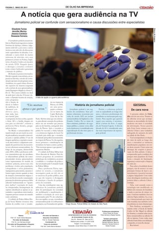 PÁGINA 2 - MAIO DE 2011                                                                   DE OLHO NA IMPRENSA


                        A notícia que gera audiência na TV
             Jornalismo policial se confunde com sensacionalismo e causa discussões entre especialistas
        Elizabete Farias




                                                                                                                                                                                                                                             Banco de Imagens
         Jennifer Muricy
        Jessica Cardoso
        Roseane Ferreira

     O jornalismo policial sensaciona-
lista no Brasil já protagonizou muitas
histórias de injustiça, calúnia e julga-
mento indevido e, por esses e outros
motivos, tem sido alvo de discussões
entre especialistas há décadas. Con-
siderado o carro-chefe de muitas
emissoras de televisão, teve seus
primeiros jornais na França, Ingla-
terra e Estados Unidos em meados
do século XVII. Naquela época,
o destaque a assuntos violentos
como crimes hediondos garantiam
a atenção do público.
     De lá para cá, pouca coisa mudou.
Devido à grande concorrência, em es-
pecial na televisão, veículos de comu-
nicação apostam em programas sensa-
cionalistas, nos quais crimes diversos
são expostos de maneira exagerada
sob a euforia de seus apresentadores,
numa linguagem dirigida às classes C,
D e E. “Por serem exibidos no final
da tarde (por volta das 18 horas), du-
rante o chamado horário de rotação,          A falta de opção e a guerra pela audiência
esses programas
têm a função de                                                     mo na véspera da
elevar os índices             “Eles mostram                         Páscoa, em 2008,                  História do jornalismo policial                                                                         EDITORIAL
de audiência, de                                                    em uma perse-
‘alavancar’ a au-          apenas o que querem.”                    guição a crimino-          Jornalismo policial é um seg-                 Porém, a cobertura policial                                  De cara nova
diência para,                                                       sos no bairro do       mento do jornalismo. Suas pri-               vem se expandindo ao longo dos
mais tarde, ‘pas-                                                   Capão Redondo,         meiras coberturas ocorreram por              anos, e diversos profissionais do                                A presente edição do Cida-
sar o bastão’ para                                                  Zona Sul de São        volta do século XIX em jornais               jornalismo se interessam pelo seg-                           dão está de cara nova. Tratam-se
os programas da faixa nobre, quando          Paulo. Martins relata que um crimino-         sensacionalistas da Inglaterra e dos         mento. Para aqueles que querem                               de editorias novas que acompa-
a classe AB e a família chegam em            so, para distrair a atenção dos policiais,    Estados Unidos. Por se tratar de             seguir essa carreira, é recomen-                             nharam as necessidades do leitor
casa para ver televisão”, comenta a          atirou em um morador que passava              fatos criminais, judiciais e de segu-        dável a leitura do livro A sangue                            moderno em meio à sociedade
professora Flávia Serralvo, pesqui-          pela rua de bicicleta, carregando dois        rança pública e, muitas vezes, lidar         frio, de Truman Capote. A obra da                            da informação. Nosso passeio
sadora da área.                              ovos de Páscoa. Após o ocorrido, a            com criminosos, é considerada uma            década de 60 é considerada uma                               pela Zona Leste começa com a
     No Brasil, o sensacionalismo foi        polícia foi socorrer a vítima baleada         especialização de alto risco para os         das mais importantes da reporta-                             editoria Urbano e uma verdadeira
transformado em um trunfo na corri-          e os criminosos fugiram do local. Foi         profissionais da área.                       gem policial.                                                radiografia do aumento da tarifa
da pela audiência, causando controvér-       veiculado pela mídia que o morador                                                                                                                      na cidade de São Paulo.
sia junto à opinião pública. O uso de        foi baleado pela polícia inocentemente                                                                                                                      Você acompanhará a evolução
imagens apelativas, a repetição exausti-     na véspera da Páscoa. No dia seguinte,                                                                                                                  do valor da tarifa ao longo dos
                                                                                                                                                                                  Roseane Ferreira




va de uma notícia e o julgamento ante-       houve protestos e manifestações de                                                                                                                      anos e entenderá as inúmeras
cipado dos possíveis réus são recorren-      moradores do bairro contra a polícia.                                                                                                                   manifestações populares em tor-
tes em coberturas sensacionalistas. Ao       “Eles mostram apenas o que querem”,                                                                                                                     no deste assunto. Outro tema em
longo de sua pesquisa, desenvolvida          argumenta Martins.                                                                                                                                      destaque diz respeito à preser-
entre 2004 e 2006, a professora verifi-          O soldado da Polícia Militar José                                                                                                                   vação do Meio ambiente. A ideia é
cou características que são peculiares       Alves discorda de Martins. Para ele,                                                                                                                    compreender qual a condição dos
ao telejornalismo policial, tais como:       existem programas de jornalismo                                                                                                                         parques mais populares da Zona
precariedade técnica; apresentadores         policial que são verdadeiros, mostram                                                                                                                   Leste; a situação de iluminação,
como representantes do modelo da             a realidade e o cotidiano da polícia e                                                                                                                  segurança, conservação e limpeza
instância justiceira, porta-vozes dos        são autorizados pelo Comando Geral                                                                                                                      de cada um.
problemas vividos pela população;            da Polícia Militar.                                                                                                                                         Para saber a localidade destes
coloquialismo e erros gramaticais;               Para a professora Flávia, espe-                                                                                                                     parques, vias de acesso e as suas
maniqueísmo; preconceito, sarcasmo e         cialista no assunto, o jornalismo                                                                                                                       principais formas de lazer e en-
humor negro, mesmo quando se trata           investigativo pode ser útil, não só                                                                                                                     tretenimento é possível recorrer
de situações extremamente trágicas; o        ao interesse do poder público, mas                                                                                                                      a página Infografando. Com todas
riso com fins de consolo e amenização;       no que diz respeito à divulgação                                                                                                                        essas abordagens modernas, não
presença de elementos grotescos; linha       de injustiças e fraudes de qualquer                                                                                                                     poderia faltar a editoria Ciência e
editorial fundamentada no “quanto            esfera da sociedade.                                                                                                                                    tecnologia.
pior, melhor”; suscitação do medo                Uma das contribuições mais sig-                                                                                                                         Nela, você entende como a
no telespectador; hierarquização de          nificativas do jornalismo policial,                                                                                                                     tecnologia tem modificado os
sujeitos: identificam-se apenas as au-       além de participação da sociedade                                                                                                                       hábitos de consumo do brasileiro
toridades e especialistas entrevistados,     em mobilizações e manifestações, é                                                                                                                      e ainda se previne de crimes vir-
enquanto pessoas comuns são tratadas         também a resolução de casos que,                                                                                                                        tuais. A internet também é foco na
como anônimos.                               pressionados pela TV, são soluciona-                                                                                                                    editoria Página midiática. Lá, o tea-
     O soldado da Polícia Militar Dio-       dos com rapidez, ou seja, o jornalismo                                                                                                                  tro é democratizado por meio da
go de Souza Martins vivenciou uma            sensacionalista pode vir a influenciar a                                                                                                                rede mundial, mas também é alvo
história de conflito com o jornalis-         população a ser formadora de opinião.        Diogo Souza, Policial Militar do Estado de São Paulo                                                       de polêmica no meio dramaturgo.
                                                                                                                                                                                                         Para finalizar, acompanhe a
                                                                                                                                                                                                     matéria sobre a Escola de Samba
                                                                                                                                                 Professores-orientadores                            Unidos de São Miguel na editoria
                                                                                                                                                  Dirceu Roque de Sousa,                             de Memória; e a matéria sobre jorna-
                                                                                             Jornal-laboratório do Curso de Jornalismo        Flávia Serralvo e Regina Tavares.
                    Reitora                            Pró-reitor de Extensão e                                                                                                                      lismo sensacionalista na editoria De
                                                                                                 da Universidade Cruzeiro do Sul
       Profa. Dra. Sueli Cristina Marquesi              Assuntos Comunitários
                                                                                                                                                 Também participaram                                 olho na imprensa. Como todas essas
           Pró-reitor de Graduação                     Prof. Dr. Renato Padovese                 Ano XII - Número 38 - Maio de 2011
                                                                                                Telefone para contato: (11) 2037-5706
                                                                                                                                                desta edição os alunos:                              editorias foram feitas com dedicação
        Prof. Dr. Luiz Henrique Amaral                     Coordenador do                                                                       Mariana Barbosa, Maurício
                                                                                                     Tiragem: 3 mil exemplares
                                                                                                                                                                                                     e empenho, só resta lhe desejar:
   Pró-reitor de Pós-graduação e Pesquisa                Curso de Jornalismo                                                                    Noronha, Renata Pereira e
                                                                                            Impressão: Jornal Última Hora (11) 4226-7272             Sheila Procópio.                                    Boa leitura!
        Prof. Dr. Danilo Antonio Duarte             Prof. Ms. Carlos Barros Monteiro
 