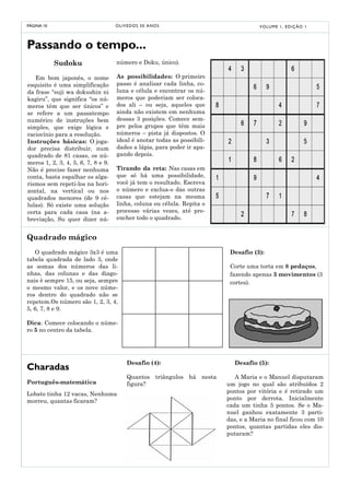 PÁGINA 10                           O LI V E D O S 5 0 A NO S                        V O LU M E 1 , E D I Ç Ã O 1




Passando o tempo...
            Sudoku                  número e Doku, único).

   Em bom japonês, o nome           As possibilidades: O primeiro
esquisito é uma simplificação       passo é analisar cada linha, co-
da frase “suji wa dokushin ni       luna e célula e encontrar os nú-
kagiru”, que significa “os nú-      meros que poderiam ser coloca-
meros têm que ser únicos” e         dos ali – ou seja, aqueles que
se refere a um passatempo           ainda não existem em nenhuma
numérico de instruções bem          dessas 3 posições. Comece sem-
simples, que exige lógica e         pre pelos grupos que têm mais
raciocínio para a resolução.        números – pista já dispostos. O
Instruções básicas: O joga-         ideal é anotar todas as possibili-
dor precisa distribuir, num         dades a lápis, para poder ir apa-
quadrado de 81 casas, os nú-        gando depois.
meros 1, 2, 3, 4, 5, 6, 7, 8 e 9.
Não é preciso fazer nenhuma         Tirando da reta: Nas casas em
conta, basta espalhar os alga-      que só há uma possibilidade,
rismos sem repeti-los na hori-      você já tem o resultado. Escreva
zontal, na vertical ou nos          o número e exclua-o das outras
quadrados menores (de 9 cé-         casas que estejam na mesma
lulas). Só existe uma solução       linha, coluna ou célula. Repita o
certa para cada casa (na a-         processo várias vezes, até pre-
breviação, Su quer dizer nú-        encher todo o quadrado.


Quadrado mágico
   O quadrado mágico 3x3 é uma                                            Desafio (3):
tabela quadrada de lado 3, onde
as somas dos números das li-                                              Corte uma torta em 8 pedaços,
nhas, das colunas e das diago-                                            fazendo apenas 3 movimentos (3
nais é sempre 15, ou seja, sempre                                         cortes).
o mesmo valor, e os nove núme-
ros dentro do quadrado não se
repetem.Os número são 1, 2, 3, 4,
5, 6, 7, 8 e 9.

Dica: Comece colocando o núme-
ro 5 no centro da tabela.




                                          Desafio (4):                     Desafio (5):
Charadas
                                          Quantos triângulos há nesta       A Maria e o Manuel disputaram
Português-matemática                      figura?                        um jogo no qual são atribuídos 2
Lobato tinha 12 vacas, Nenhuma                                           pontos por vitória e é retirado um
morreu, quantas ficaram?                                                 ponto por derrota. Inicialmente
                                                                         cada um tinha 5 pontos. Se o Ma-
                                                                         nuel ganhou exatamente 3 parti-
                                                                         das, e a Maria no final ficou com 10
                                                                         pontos, quantas partidas eles dis-
                                                                         putaram?
 