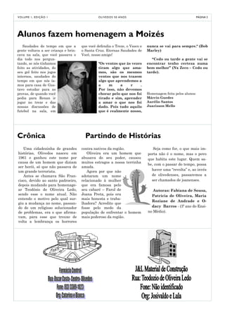 V O LU M E 1 , E D I Ç Ã O 1                    O LI V E D O S 5 0 A NO S                                    PÁGINA 2




Alunos fazem homenagem a Moizés
    Saudades do tempo em que a        que você defendia o Treze, o Vasco e   nunca se vai para sempre." (Bob
gente voltava a ser criança e brin-   o Santa Cruz. Eternas Saudades de      Marley)
cava na sala, que você passava o      Você, nosso amigo!
dia todo nos pergun-                                                            “Cedo ou tarde a gente vai se
tando, se nós tínhamos                          "Os ventos que às vezes      encontrar tenho certeza numa
feito as atividades, do                         tiram algo que ama-          bem melhor” (Nx Zero – Cedo ou
seu gol feito nos jogos                         mos, são os mesmos           tarde).
internos, saudades do                           ventos que nos trazem
tempo em que nós ía-                            algo que aprendemos a
mos para casa de Gus-                           a     m     a    r    .
tavo estudar para as                            Por isso, não devemos
provas, de quando você                          chorar pelo que nos foi      Homenagem feita pelos alunos:
pedia para Renan ir                             tirado e sim, aprender       Márcio Guedes
jogar no treze e das                            a amar o que nos foi         Aurélio Santos
nossas discussões de                            dado. Pois tudo aquilo       Juarisson Mello
futebol na sala, em                             que é realmente nosso,




Crônica                                 Partindo de Histórias
   Uma cidadezinha de grandes         contra nativos da região.                 Seja como for, o que mais im-
histórias, Olivedos nasceu em            Oliveira era um homem que           porta não é o nome, mas o povo
1961 e ganhou este nome por           abusava do seu poder, causou           que habita este lugar. Quem sa-
causa de um homem que diziam          muitos estragos a nossa terrinha
                                                                             be, com o passar do tempo, possa
ser herói, só que não passava de      amada.
um grande terrorista.                    Agora por que não                     haver uma “revolta” e, ao invés
   Antes se chamava São Fran-         adotaram um nome                         de olivedenses, passaremos a
cisco, devido ao santo padroeiro,     relacionado à mulher                     ser chamados de joanenses.
depois mudando para homenage-         que era famosa pelo
ar Teodósio de Oliveira Ledo,         seu cabaré – Farol de                     Autoras: Fabiana de Sousa,
sendo esse o nome atual. Não          Joana Preta, pois era                    Patrícia de Oliveira, Maria
entendo o motivo pelo qual sur-       mais honesta e traba-
                                                                               Roziane de Andrade e O-
giu a mudança no nome, passan-        lhadora? Acredito que
do de um religioso solucionador       fosse pelo medo da                       dacy Barros - (3º ano do Ensi-
de problemas, era o que afirma-       população de enfrentar o homem         no Médio).
vam, para esse que trouxe de          mais poderoso da região.
volta a lembrança os horrores
 