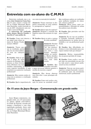 PÁGINA 3                                        O LI V E D O S 5 0 A NO S                         V O LU M E 1 , E D I Ç Ã O 1




Entrevista com ex-aluno do C.M.M.S
   Entrevista realizada com o ex-     seu curso no mercado de trabalho?         Que mudanças podem ser realizadas
aluno José Jomárcio Costa San-                                                  para melhores condições de educa-
tos, 21 anos, cursou o ensino mé-     Jomárcio: Tentar amenizar os des-         ção, cultura e política?
dio no Colégio Municipal Monse-       gastes acontecidos no meio ambien-        Jomárcio: Muito pouco, mais res-
nhor Stanislaw, tendo concluído no    te, protegendo as “espécies”.             ponsabilidades e liberação de verbas
ano de 2007. Atualmente esta cur-                                               dos poderes mais elevados.
sando o curso de Biologia.            M. Guedes: Quais tipos de espécies?
   A entrevista foi realizada         Jomárcio: Desgaste a extinção das         M. Guedes: Que previsões você faz
pelos alunos Marcio Guedes e          Espécies sejam elas animais ou vege-      para o futuro?
Aurélio (1º ano médio A).             tais.
                                                                                Jomárcio: Eu me vejo um acadêmi-
M. Guedes: Como você observa o        M. Guedes: Quais os prós e contras        co formado, buscando melhorias e
seu papel como aluno na                             do curso escolhido?         aprofundamentos na minha área de
época de Ensino Funda-                                                          trabalho e ser um profissional quali-
mental e Médio?                                          Jomárcio: Estudar      ficado.
                                                         minuciosamente a
Jomárcio: Visava pas-                                    “bio” dos minúscu-     M. Guedes: Que dificuldades en-
sar no vestibular, porém                                 los seres até os ma-   frentou (e tem enfrentado) para con-
não era um aluno dedica-                                 cros seres e suas      seguir realizar tudo que almejas?
do nem me esforçava                                      funções desempe-
muito.                                                   nhadas na nature-      Jomárcio: Muitas responsabilida-
                                                         za. Muitos detalhes    des em poucos períodos de tempo.
M. Guedes: Sabe-se que                                   que devemos saber
você é aluno do curso                                    mais nem todos         M. Guedes: Como avalia o seu pa-
superior de Biologia. Que                                usarão.                pel, hoje, na comunidade em que vive
pessoas ou fatos tiveram                                                        na vida social e como futuro profis-
mais influência nas suas                               M. Guedes: Que           sional na área escolhida?
escolhas relacionadas ao                               conselhos você dari-
curso superior (escolhido): O lado    a para um jovem indeciso quantos a        Jomárcio: Vejo-me um jovem parti-
econômico ou a posterior realização   escolha da carreira a seguir?             cipativo e sempre buscando e inovan-
profissional?                                                                   do melhorias para um crescimento
                                      Jomárcio: Eles devem observar             intelectual, social e profissional
Jomárcio: Meu contato ainda cri-      seus dia-a-dia e suas principais afi-
ança com os animais e a realização    nidades.
profissional.
                                      M. Guedes: Como você avalia a atu-
M. Guedes: Qual a importância do      ação do jovem na sociedade atual?



Os 15 anos da Joyce Borges - Comemoração em grande estilo


   Joyce Borges comemorou, em
grande estilo, seu 15º aniversário
no último sábado (12/11/2011),
no Clube do Pascoal, cercada por
amigos e familiares e com uma
caprichada produção. Joyce está
cursando o 1º ano do ensino mé-
dio, no Colégio Municipal Monse-
nhor Stanislaw.
 