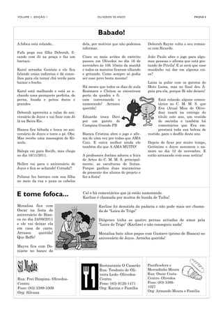 V O LU M E 1 , E D I Ç Ã O 1                    O LI V E D O S 5 0 A NO S                                PÁGINA 4




                                                Babado!
A fofoca está rolando...               dela, por motivos que não podemos     Deborah Rayne volta o seu roman-
                                       informar.                             ce com Ricardo.
Fufa pega sua filha Deborah, fi-
cando com Jó na praça e faz um         Cinco ou mais aviões do exército      João Paulo abre o jogo para algu-
barraco.                               passou em Olivedos no dia 16 de       mas pessoas e afirma que está gos-
                                       novembro às 10h 10min da manhã        tando de Pricila! E ai será que esse
Karol arranha Genézio e ele fica       e todos os matutos ficaram olhando    muidinho vai dar em alguma coi-
falando umas indiretas e dá conse-     e gritando. Como sempre só podia      sa?
lhos para ela tomar chá verde para     ser esse povo besta mesmo!
baixar o bucho.                                                              Laíza ia pular com os garotos do
                                       Há meses que todos os dias de aula    Moto Lama, mas no final deu Á-
Karol está malhando e está se a-       Rosimara e Cleiton se encontram       guia pra ela, porque Bi não deixou!
chando uma paniquete perfeita, de      perto da quadra e fi-
perna, bunda e peitos duros e          cam conversando e                           Está rolando alguns comen-
grandes.                               namorando! Arrasou                          tários no C. M. M. S. que
                                       querida!                                    Eva (Atual Miss de Olive-
Deborah aproveita a valsa do ani-                                                  dos) usará na entrega do
versário de Joyce e vai ficar com Jó   Eduarda troca Davi                          título este ano, um vestido
lá na Beira Rio.                       por um garoto de                            de oncinha e também há
                                       Campina Grande-PB                           comentários que Eva em-
Bianca fica bêbada e louca no ani-                                                 prestará toda sua beleza de
versário de Joyce e torce o pé. Obs:   Bianca Cristina abre o jogo e afir-   vestido, para o desfile deste ano.
Mas recebe uma massagem de Rô-         ma de uma vez por todas que AMA
mulo.                                  Caio. E outra melhor ainda ele        Depois de ficar por muito tempo,
                                       também diz que A AMA MUITO!           Gerônimo e Joyce assumem o na-
Balega vai para Recife, mas chega                                            moro no dia 12 de novembro. E
no dia 16/11/2011.                     A professora Joelma adorou a feira    estão arrasando com essa notícia!
                                       de Artes do C. M. M. S. principal-
Hellen vai para o aniversário de       mente, as esculturas de frutas.
Joyce e fica se achando! Coitada!!     Porque ganhou duas macaxeiras
                                       de presente dos alunos do projeto e
Poliana faz barraco com sua filha      faz a festa!
no meio da rua e puxa os cabelos


E tome fofoca...                       Cal e há comentários que já estão namorando.
                                       Karline é chamada por muitos de bunda de Taiba!

Monalisa fica com                                Karline foi demitida da padaria e não pode mais ser chama-
Oscar na festa de                                da de “Loira do Trigo”
aniversário de Bian-
ca no dia 24/09/2011                             Diógenes tinha as quatro pernas arriadas de amor pela
e ele vai deixar ela                             “Loira do Trigo” (Karline) e não conseguiu nada!
em casa de carro.
Arrasou     querida!                             Monalisa bate altos papos com Gustavo (primo de Bianca) no
Que Boffe!                                       aniversário de Joyce. Arrocha querida!

Mayra fica com Do-
nizete no banco de


                                                 Restaurante O Casarão       Panificadora e
                                                 Rua: Teodozio de Oli-       Mercadinho Moura
                                                 veira Ledo- Olivedos-       Rua: Oscar Costa-
Rua: Frei Ibiapina- Olivedos-                    Centro                      Centro- Olivedos
Centro                                           Fone: (83) 9120-1471        Fone: (83) 3389-
Fone: (83) 3389-1009                             Org: Karina e Família       1027
Org: Silvana                                                                 Org: Armando Moura e Família
 