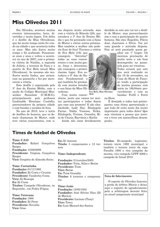 PÁGINA 5                                       O LI V E D O S 5 0 A NO S                       V O LU M E 1 , E D I Ç Ã O 1




Miss Olivedos 2011
   Em Olivedos, acontece muitos      ma disputa muito acirrada, mas decidido se este ano vai ter o desfi-
eventos interessantes, bons, di-     com a vitória de Rômulo (20), que le do Mister, mas provavelmente
vertidos e muito legais. Um deles    estudava o 3º Ano do Ensino Mé- sim e com a participação de quatro
é o desfile da Miss Olivedense,      dio e que foi premiado com a faixa homens. São eles: Expedito, Flávio
que há muito tempo atrás foi cria-   de Mister e vários outros prêmios. José, Juarisson e Silvio. Vai ser
do na cidade e que acontecia todos   Mas também a mulher não pode- uma grande e acirrada disputa.
os anos. Mas não durou muito         ria ficar de fora! Tivemos a vitória Pois só será premiado quem ga-
tempo e foi acabando. Passaram-      de Eva Melo (16), que                               nhar em 1º Lugar. Os
se anos e anos e voltou a aconte-    conseguiu      “derrubar”                           meninos precisarão de
cer no ano de 2007, com a primei-    todas as suas concor-                               muita sorte e um bom
ra vitória de Natália, a segunda     rentes e com muita gar-                             desempenho na passa-
de Juliete, a terceira de Yara e a   ra, força e determina-                              rela para ser vitorioso.
quarta de Eva Melo (atual Miss       ção conseguiu o primei-                             Todos avisam que este
Olivedense). As mesmas são mu-       ríssimo lugar. Eva es-                              ano será realizado no
lheres muito lindas, que arrasa-     tudava o 9º Ano do En-                              dia 19 de novembro, na
ram na passarela e fez por mere-     sino Fundamental e                                  Casa do Show de Pasco-
cerem a vitória.                     que também foi premia-                              al, tendo a participação
   Este desfile é organizado pelo    da com muitos brindes                               de muitas pessoas, com
3º Ano do Ensino Médio, com a        e sua faixa da Miss Oli-                            início às 19h30min pro-
ajuda do Colégio Municipal Mon-      vedense.                  Eva Melo. Miss Olivedos   vavelmente e com as
senhor Stanislaw (C.M.M.S.),            Com muita concor- 2010                           bandas: Perfil e Forró
principalmente pelo professor        rência, neste ano vamos ter mui- na Hora.
Lindinaldo Henrique Custódio,        tas participantes e todas dizem              É desejado a todos (as) partici-
patrocinadores da própria cidade     que esse ano promete! E são elas: pantes uma ótima apresentação e
e com bandas e jurados de fora.      Jacileide, Lady Day, Elizângela que tudo dê certo neste dia muito
   No ano de 2010, teve o início     Farias, Nádia Vanessa, Érika, importante para todos deles! Que
de desfiles de homens, que os de-    Elizângela, Viviane, Geandra, Ri- seja vitoriosa a pessoa que mere-
mais chamaram de Mister, onde        ta de Cássia, Rayvânia e Karlin          cer e tiver um maravilhoso desem-
teve vários concorrentes, com u-        Ainda não estar devidamente penho.



Times de futebol de Olivedos
Time: C.S.O                          Ex: Zé Antonio                         Títulos: Bi-campeão ‘aspirante,
Fundador: Rafael Gonçalves           Título: 3 campeonatos e 12 tor-        torneio inicio 1992 municipal, e
Borges                               neio                                   também o torneio inicio da copa
Fundação: 15/08/2009                                                        Paraíba 1993 e vice campeão da
Presidente: Virginia Gonçalves       Time: Independente                     mesma, vice campeão LFPP 2006 e
Borges                                                                      campeão de futsal 2010.
Vice: Gregório de Almeida Souto.     Fundação: 31/outubro/2005
                                     Fundador: Toim, Nilso e Betim
Time: Corintinha                     Presidente: Toim
Fundação: 01/11/1992                 Vice: Betim
Fundador: Zé Costa e Ceuzim          Ex: Toim Grandão
Presidente: Vanderley Costa          Títulos: 8 torneios e campeona-         Nota de falecimento:
Vice: Zé Buscapé                     tos.
Ex: Zé Costa                                                                    O esporte de Olivedos lamenta
Títulos: Campeão Olivedense, no                                              a perda do árbitro Márcio e deixa
                                     Time: Leão
Boqueirão , em Pedra D’água.                                                 aqui o registro de agradecimento
                                     Fundação: 15/05/1952
                                                                             pela a arbitragem decente feita
                                     Fundador: José Silvino Dias (Zé
Time: Veterano                                                               no atual campeonato municipal.
                                     de Marica)
Fundação: 1988                       Presidente: Luciano (Tany)
Fundador: Zé Preto                   Vice: Teteu
Presidente: Novinho                  Ex: Luiz Manuel dos Santos
Vice: Géso
 