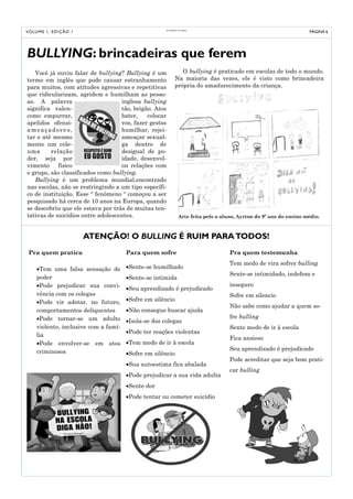O L I VED O S 50 AN O S
V O LU M E 1 , E D I Ç Ã O 1                                                                                             PÁGINA 6




BULLYING: brincadeiras que ferem
   Você já ouviu falar de bullying? Bullying é um                  O bullying é praticado em escolas de todo o mundo.
termo em inglês que pode causar estranhamento                   Na maioria das vezes, ele é visto como brincadeira
para muitos, com atitudes agressivas e repetitivas              própria do amadurecimento da criança.
que ridicularizam, agridem e humilham as pesso-
as. A palavra                      inglesa bullying
significa valen-                   tão, brigão. Atos
como empurrar,                     bater,    colocar
apelidos ofensi-                   vos, fazer gestos
ameaçadores,                       humilhar, rejei-
tar e até mesmo                    ameaçar sexual-
mente um cole-                     ga dentro de
uma      relação                   desigual de po-
der, seja por                      idade, desenvol-
vimento     físico                 ou relações com
o grupo, são classificados como bullying.
   Bullying é um problema mundial,encontrado
nas escolas, não se restringindo a um tipo específi-
co de instituição. Esse “ fenômeno “ começou a ser
pesquisado há cerca de 10 anos na Europa, quando
se descobriu que ele estava por trás de muitas ten-
tativas de suicídios entre adolescentes.                            Arte feita pelo o aluno, Ayrton do 9º ano do ensino médio.



                               ATENÇÃO! O BULLING É RUIM PARA TODOS!
 Pra quem pratica                       Para quem sofre                                  Pra quem testemunha
                                                                                         Tem medo de vira sofrer bulling
      •Tem uma falsa sensação de        •Sente-se humilhado
                                                                                         Sente-se intimidado, indefeso e
      poder                             •Sente-se intimida
      •Pode prejudicar sua convi-                                                        inseguro
                                        •Seu aprendizado é prejudicado
      vência com os colegas                                                              Sofre em silencio
      •Pode vir adotar, no futuro,      •Sofre em silêncio
                                                                                         Não sabe como ajudar a quem so-
      comportamentos deliquentes        •Não consegue buscar ajuda
      •Pode tornar-se um adulto                                                          fre bulling
                                        •Isola-se dos colegas
      violento, inclusive com a famí-                                                    Sente medo de ir à escola
                                        •Pode ter reações violentas
      lia
                                                                                         Fica ansioso
      •Pode envolver-se em atos         •Tem medo de ir à escola
      criminosos                                                                         Seu aprendizado é prejudicado
                                        •Sofre em silêncio
                                                                                         Pode acreditar que seja bom prati-
                                        •Sua autoestima fica abalada
                                                                                         car bulling
                                        •Pode prejudicar a sua vida adulta
                                        •Sente dor
                                        •Pode tentar ou cometer suicídio
 