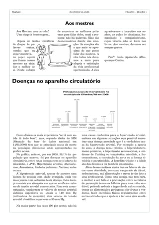 PÁGINA 8                                                   O LI V E D O S 5 0 A NO S                                          V O LU M E 1 , E D I Ç Ã O 1




                                                   Aos mestres
    Aos Mestres, com carinho!           de encontrar as melhores pala-                                      agradecemos o incentivo aos so-
    Uma singela homenagem...            vras para falar deles, senti a res-                                 nhos, as aulas de cidadania, hu-
                                        posta: não há palavras. Elas são                                    manidade e companheirismo,
    Depois de tantas tentativas         desnecessárias diante das emo-                                      cujos valores não se leem nos
de chegar às pa-                                     ções. As emoções são                                   livros. Aos mestres, devemos ser
lavras     certas,                                   o que mais se apro-                                    sempre gratos.
conclui que eu                                       xima do que posso
experimentava,                                       falar dos mestres. A
no papel, aquilo                                     eles todos nós deve-                                     Profª: Lucia Aparecida Albu-
que fazem nossos                                     mos a mais pura                                        querque Cunha.
mestres na vida:                                     alegria e satisfação
dar o melhor de                                      da vida profissional
si. Neste esforço                                    oportunizada. A eles



Doenças no aparelho circulatório
                                                Principais causas de mortalidade no
                                                municipio de Olivedos/PB em 2008

                                                                 39,10%




                                                   17,40%                                                            17,40%



                                                                               8,70%                    8,70%

                                       4,30%                                                4,30%



                                  Doenças     Neoplasias   Doenças do Doenças do        Algumas     Causas       Demais
                                infecciosas e (Tumores)     aparelho     aparelho         afec    externas de    causas
                                 parasitarias              Circulatório respiratório   originadas morbidade e   definidas
                                                                                       no período mortalidade
                                                                                        perinatal



   Como diziam os mais experientes “se tá com sa-                           uma causa conhecida para a hipertensão arterial,
úde tá tudo bem”, mas, segundo dados do SIM                                 embora em algumas situações seja possível encon-
(Situação da base de dados nacional em                                      trar uma doença associada que é a verdadeira cau-
14/01/2009) têm que as principais causa da morte                            sa da hipertensão arterial. Por exemplo: a apneia
da população olivedense estão apresentadas no                               do sono, a doença renal crônica, o hiperaldostero-
gráfico acima.                                                              nismo primário, a hipertensão renovascular, a sín-
   No gráfico, nota-se, que em 2008, 39,1% da po-                           drome de Cushing ou terapêutica esteróide, a feo-
pulação que morreu, foi por doenças no aparelho                             cromocitoma, a coarctação da aorta ou a doença ti-
circulatório, entre estas doenças tem-se o infarto do                       roideia e paratiroideia. A hereditariedade e a idade
miocárdio, o AVC, Hipertensão arterial, Ateroscle-                          são dois fatores a ter também em atenção.
rose, Aneurisma, Embolia pulmonar, Varizes, entre                              Além desses motivos ainda tem os fatores de ris-
outras.                                                                     cos como obesidade, consumo exagerado de álcool,
   A hipertensão arterial, apesar de parecer uma                            sedentarismo, má alimentação e stress (avise isto a
doença de pessoas com idade avançada, cada vez                              seus professores). Como esta doença não tem cura,
mais jovens vem sofrendo desta doença. Esta doen-                           o melhor a ser feito é a prevenção, entre os fatores
ça consiste em situações em que se verificam valo-                          de prevenção temos os hábitos para uma vida sau-
res de tensão arterial aumentados. Para esta carac-                         dável, podendo reduzir a ingestão de sal na comida,
terização, consideram-se valores de tensão arterial                         trocar as alimentações gordurosas por frutas e ver-
sistólica superiores ou iguais a 140 mm Hg                                  duras, fazer exercícios físicos regularmente entre
(milímetros de mercúrio) e/ou valores de tensão                             outras atitudes que o ajudem a ter uma vida saudá-
arterial diastólica superiores a 90 mm Hg.                                  vel.

    Na maior parte dos casos (90 por cento), não há
 