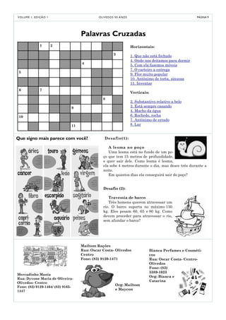 V O LU M E 1 , E D I Ç Ã O 1                     O LI V E D O S 5 0 A NO S                                       PÁGINA 9




                                        Palavras Cruzadas
                    1          2                                             Horizontais:
                                                              3              1. Que não está fechado
                                                                             4. Onde nos deitamos para dormir
                                        4
                                                                             5. Com ela fazemos móveis
                                                                             7. O carteiro a entrega
 5
                                                                             9. Flor muito popular
                                                                             10. Antônimo de torta, sinuosa
                                                                             11. Inventar
 6                  7
                                                                             Verticais:
                                                    8
                                                                             2. Substantivo relativo a belo
                                   9                                         3. Está sempre casando
                                                                             4. Macho da égua
 10                                                                          6. Rochedo, rocha
                                                                             7. Antônimo de errado
                                   11                                        8. Lar


Que signo mais parece com você?                       Desafio(1):

                                                       A lesma no poço
                                                       Uma lesma está no fundo de um po-
                                                    ço que tem 15 metros de profundidade,
                                                    e quer sair dele. Como lesma é lesma,
                                                    ela sobe 4 metros durante o dia, mas desce três durante a
                                                    noite.
                                                       Em quantos dias ela conseguirá sair do poço?


                                                    Desafio (2):

                                                       Travessia de barco
                                                       Três homens querem atravessar um
                                                    rio. O barco suporta no máximo 130
                                                    kg. Eles pesam 60, 65 e 80 kg. Como
                                                    devem proceder para atravessar o rio,
                                                    sem afundar o barco?




                                        Mailtom Rações
                                        Rua: Oscar Costa- Olivedos                        Bianca Perfumes e Cosméti-
                                        Centro                                            cos
                                        Fone: (83) 9120-1471                              Rua: Oscar Costa- Centro-
                                                                                          Olivedos
                                                                                          Fone: (83)
                                                                                          3389-1023
Mercadinho Mania
                                                                                          Org: Bianca e
Rua: Dyvone Maria de Oliveira-
                                                                                          Catarina
Olivedos- Centro
                                                               Org: Mailtom
Fone: (83) 9129-1464/ (83) 9165-
1447                                                           e Maycon
 