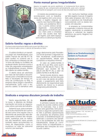INFORMATIVO DOS TRABALHADORES NAS
INDÚSTRIAS DE ALIMENTAÇÃO DO ES
Estrada Jerônimo Monteiro, 1732 - Vila Velha - ES
Telefone: 3339-5027
E-mail: comunica.sindi@terra.com.br
COORDENADORA GERAL DO SINDICATO
Linda Morais
COORDENADOR DA SECRETARIA DE COMUNICAÇÃO
Elifas Medeiros
EDIÇÃO E DIAGRAMAÇÃO
Sylvia Ruth
ESTAGIÁRIA
Marina Denadai
A maioria dos problemas que
aconteceram com os trabalha-
dores da logística tem uma única
razão: o registro irregular do
ponto. Isso mesmo! Em alguns
casos, por problemas técni-
cos, o ponto estava sendo
registrado manualmente
pelo gestor. O Sindicato dei-
xou claro para a empresa
que não aceita esse tipo
de registro, pois abre espaço
para erros e cobranças injustas.
Ponto manual gerou irregularidades
Mesmo no registro de ponto eletrônico, é fundamental ficar atento.
Faça cópias do seu comprovante semanalmente, pois com o tempo
as informações se apagam, por causa do tipo de papel que é utilizado.
Em nenhuma hipótese pode
ser feito registro manual. O registro
feito pela empresa não tinha se-
quer a assinatura do trabalhador
concordando com os dados lan-
çados. Um absurdo!
A empresa se comprometeu
a suspender o sistema manual de
registro, resolvendo os problemas
técnicos e voltando ao registro
eletrônico de ponto. Registro ma-
nual é ilegal!
Nesta segunda-feira (5), às
14 horas, a diretoria do Sindiali-
mentação vai iniciar as negocia-
ções sobre a jornada de trabalho.
Sabemos que, para a empre-
sa, é muito importante ter a jorna-
da 6x2 como uma opção caso a
demanda de produção seja ele-
vada pelos números das vendas.
Assim, queremos que as melho-
rias dos benefícios nessa escala
também sejam reconhecidos na
mesa de negociação, como a
mudança no valor do adicional
noturno, por exemplo.
Sindicato e empresa discutem jornada de trabalho
Acordo coletivo
A primeira rodada de nego-
ciação do acordo coletivo ainda
não foi marcada, mas a data-
-base está garantida. Está previs-
ta para a segunda quinzena des-
te mês a primeira apresentação
das propostas da empresa para
o acordo. O Sindialimentação vai
defender o aumento dos benefí-
cios e da qualidade de vida dos
trabalhadores. Desde já, convi-
damos todos os trabalhadores a
participar das votações do novo
acordo coletivo.
facebook.com/SindialimentacaoAtitude
Junte-se ao Sindialimentação
também no Facebook!
O salário-família é um benefí-
cio pago aos trabalhadores com
salário mensal de até R$ 971,78,
para auxiliar no sustento dos fi-
lhos, enteados e tutelados de até
14 anos de idade ou inválidos de
qualquer idade. Quando o pai e a
mãe são segurados empregados
ou trabalhadores avulsos, ambos
têm direito ao salário-família.
O direito deve ser solicitado
por meio de formulário e encami-
nhado para a Previdência Social.
Não é necessário ter tempo mí-
nimo de contribuição no INSS. A
empresa deve pagar o benefício
mensalmente, junto com o res-
pectivo salário. O benefício será
Conheça esse importante direito para quem tem filhos com
até 14 anos e saiba como o cálculo do benefício é feito.
Salário-família: regras e direitos
pago diretamente pela Previdên-
cia Social quando o segurado es-
tiver recebendo auxílio-doença
ou aposentadoria, desde que
cumpridos os requisitos mínimos.
O valor do salário-família é
de R$ 33,16 por filho, para quem
ganha até R$ 646,55. Para o tra-
balhador que recebe de R$
646,55 até R$ 971,78, o valor do
salário-família é de R$ 23,36.
Tendo havido divórcio, sepa-
ração judicial ou de fato dos pais
ou em caso de perda do pátrio-
-poder, o pagamento será feito
diretamente ao responsável pelo
sustento do menor ou à pessoa
designada judicialmente.
 