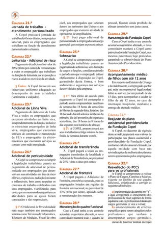 CLÁUSULA 21.ª                               civil, aos empregados que laboram             pessoal, ficando ainda proibido de
Jornada de trabalho -                       dentro do perímetro das Usinas e aos          efetuar demissões sem justa causa.
atendimento personalizado                   empregados que exercem atividade de
    A Copel praticará jornada de            operadores de empilhadeira.                   CLÁUSULA 29.ª
trabalho de 6 horas diárias, sem prejuízo      § 2°: Será pago adicional de               Manutenção da Fundação Copel
salarial, para os empregados que            periculosidade a empregados em cargo             Caso a Copel tenha o seu controle
trabalham na função de atendimento          gerencial que estejam expostos a risco.       acionário majoritário alterado, o novo
personalizado a clientes.                                                                 controlador manterá a Copel como
                                            CLÁUSULA 25.ª                                 patrocinadora da Fundação Copel, nos
CLÁUSULA 22.ª                               Sobreaviso                                    mesmos percentuais hoje praticados,
Leiturista - Adicional de risco                 A Copel se compromete a cumprir           garantindo a sobrevivência do Plano
    Pagamento de adicional no valor de      a legislação trabalhista quanto ao            Assistencial e Previdenciário.
30% (trinta por cento) da remuneração       pagamento do sobreaviso, sem distinção
a todos os empregados que trabalham         de cargos e funções, considerando todo        CLÁUSULA 30.ª
na função de leiturista por exposição a     o período em que o empregado estiver          Acompanhamento médico
riscos à saúde no exercício da atividade.   efetivamente á disposição da Copel,           de filhos com até 12 anos
                                            garantindo desta forma, o bom                     Em respeito ao Estatuto da Criança
    § Único: A Copel fornecerá aos          andamento e segurança dos serviços            e do Adolescente, o empregado que for
leituristas uniforme adequado ao            desenvolvidos pela empresa.                   pai, mãe ou responsável legal poderá
desempenho de suas atividades                                                             faltar ao serviço por um período de até
(vestimenta e calçados).                        § 1°: Para efeito de cálculo para         15 dias, para acompanhar e cuidar de
                                            pagamento a Copel irá contemplar o            filho de até 12 anos, no caso de
CLÁUSULA 23.ª                               período assim compreendido: nos finais        internação hospitalar, mediante a
                                            de semana das 18 horas da sexta-feira         entrega de atestado médico.
Adicional de Linha Viva
                                            às 8 horas da segunda-feira; feriados: das
   Pagamento do Adicional de Linha
                                            18 horas do dia útil anterior às 8 horas do   CLÁUSULA 31.ª
Viva a todos os empregados que
                                            primeiro dia útil posterior; de segunda a     Reajuste do plano
executam atividades em linha viva,
                                            sexta-feira, das 18 horas às 8 horas do
independentemente da função, inclusive                                                    assistencial previdenciário
                                            dia seguinte; nos horários de almoço
os eletricistas encarregados de linha                                                     da Fundação Copel
                                                § 2°: A COPEL proporcionará aos
viva, empregados que executam                                                                 A Copel, no decorrer da vigência
                                            seus trabalhadores folga mínima de dois
serviços de construção e manutenção                                                       deste acordo, reajustará seus valores de
                                            finais de semana durante o mês.
de SE’s e empregados da eletro-                                                           participação nos planos assistencial e
mecânica que executam serviços ao                                                         previdenciário da Fundação Copel,
contato com rede energizada.                CLÁUSULA 26.ª
                                                                                          conforme cálculo atuarial efetuado por
                                            Adicional de transferência                    aquela entidade com base nas
CLÁUSULA 24.ª                                  A Copel pagará a todos os em-              reivindicações de melhoria dos planos a
                                            pregados transferidos de localidade o
Adicional de periculosidade                                                               serem apresentadas pelos empregados.
                                            Adicional de Transferência, no percentual
    A Copel se compromete a cumprir
                                            de 25% (vinte e cinco por cento).
a legislação trabalhista quanto ao                                                        CLÁUSULA 32.ª
pagamento de adicional de pericu-                                                         Reavaliação do PCCS
losidade aos empregados que desen-          CLÁUSULA 27.ª                                 para os profissionais
volvam suas atividades em área de risco     Adicional de fronteira                           A Copel se compromete a revisar
elétrico, explosivos, radiação ionizante        A Copel pagará o Adicional de             o Plano de Cargos, Carreiras e Salários,
                                            Fronteira, em rubrica separada, para os       vigente no âmbito de seu quadro
e inflamáveis, bem como respeitar os                                                      funcional, objetivando a corrigir as
contratos de trabalho celebrados com        empregados lotados em regiões de              seguintes distorções:
seus empregados, viabilizando, para         fronteira internacional, no percentual de
tanto, que os mesmos desempenhem as         13% (treze por cento), aplicado sobre            a) implementação da carreira em “Y”,
atividades para as quais foram              a remuneração dos mesmos.                     a qual comportará o crescimento dos
                                                                                          profissionais de nível superior de forma
contratados e são responsáveis.                                                           equânime com os profissionais lotados em
                                            CLÁUSULA 28.ª                                 cargos gerenciais (e vice e versa);
    § 1°: O Adicional de Periculosidade     Manutenção do quadro funcional                   b) estabelecimento de critérios
será pago também aos empregados                Caso a Copel tenha o seu controle          específicos para serem atingidos pelos
lotados como Técnicos de Informática,       acionário majoritário alterado, o novo        profissionais que venham a
Técnicos de Medição, Fiscal de obra         controlador manterá todo o quadro de          desempenhar cargos gerenciais,
                                                                                             Jornal do Coletivo Sindical da Copel
 