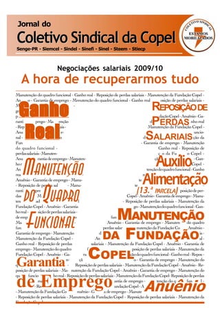 Jornal do

Coletivo Sindical da Copel
Senge-PR - Siemcel - Sindel - Sinefi - Sinel - Steem - Stiecp



                           Negociações salariais 2009/10
   A hora de recuperarmos tudo
Manutenção do quadro funcional - Ganho real - Reposição de perdas salariais - Manutenção da Fundação Copel -
Anuênio - Garantia de emprego - Manutenção do quadro funcional - Ganho real - Reposição de perdas salariais -
                                                                                     REPOSIÇÃO DE
 Ganho
Manutenção da Fundação Copel -                                                              Anuênio - Garantia de empre-
go - Manutenção do quadro funcio-                                                           nal - Ganho real - Reposição de
perdas salariais - Manutenção da                                                           Fundação Copel - Anuênio - Ga-
rantia de emprego - Manutenção                                                       PERDAS
                                                                                         do quadro funcional - Ganho real


  Real
- Reposição de perdas salariais -                                                       Manutenção da Fundação Copel -
Anuênio - Garantia de empre-                                                          go - Manutenção do quadro funcio-
nal - Ganho real - Reposição
Fundação Copel - Anuênio
                                                                                    SALARIAIS
                                                                                     de perdas salariais - Manutenção da
                                                                                   - Garantia de emprego - Manutenção
do quadro funcional -                                                                         Ganho real - Reposição de
perdas salariais - Manuten-                                                                   ção da Fundação Copel -
Anuênio - Garantia de emprego - Manuten-
                                                                                     Auxílioção do quadro funcional - Gan-


   MANUTENÇÃO
ho real - Reposição de perdas salariais - Ma-
Anuênio - Garantia de emprego - Manu-
real - Reposição de perdas salariais - Ma-
Anuênio - Garantia de emprego - Manu-
                                                                                          nutenção da Fundação Copel -
                                                                                       tenção do quadro funcional - Ganho
                                                                                    nutenção da Fundação Copel -
                                                                                  Alimentação
                                                                                 tenção do quadro funcional - Ganho real
- Reposição de perdas salariais - Manu-                                       tenção da Fundação Copel - Anuênio - Ga-


   DO QUADRO
rantia de emprego - Manutenção do qua-
das salariais - Manutenção da Fundação
                                                                              (13.ª                    )
                                                                            dro funcional - PARCELA Reposição de per-
                                                                                            Ganho real -
                                                                        Copel - Anuênio - Garantia de emprego - Manu-
tenção do quadro funcional - Ganho real                              - Reposição de perdas salariais - Manutenção da
Fundação Copel - Anuênio - Garantia                                de emprego - Manutenção do quadro funcional - Gan-
ho real - Reposição de perdas salariais -
                                                          MANUTENÇÃO
                                                                Manutenção da Fundação Copel - Anuênio - Garantia


   FUNCIONAL
de emprego - Manutenção do quadro
Manutenção da Fundação Copel -
funcional - Ganho real - Reposição de
                                                              funcional - Ganho real - Reposição de perdas salariais -
                                                            Anuênio - Garantia de emprego - Manutenção do quadro
                                                         perdas salariais - Manutenção da Fundação Copel - Anuênio -
Garantia de emprego - Manutenção
Manutenção da Fundação Copel -                          DA FUNDAÇÃO
                                                       do quadro funcional - Ganho real - Reposição de perdas salariais -
                                                    Anuênio - Garantia de emprego - Manutenção do quadro funcional -
Ganho real - Reposição de perdas                 salariais - Manutenção da Fundação Copel - Anuênio - Garantia de
emprego - Manutenção do quadro                 funcional - Ganho real - Reposição de perdas salariais - Manutenção da
Fundação Copel - Anuênio - Ga-

Garantia
ção de perdas salariais - Manuten-             COPEL
                                            rantia de emprego - Manutenção do quadro funcional - Ganho real - Reposi-
                                          ção da Fundação Copel - Anuênio - Garantia de emprego - Manutenção do
quadro funcional - Ganho real - Reposição de perdas salariais - Manutenção da Fundação Copel - Anuênio - Re-
posição de perdas salariais - Ma- nutenção da Fundação Copel - Anuênio - Garantia de emprego - Manutenção do
quadro funcional - Ganho real - Reposição de perdas salariais - Manutenção da Fundação Copel- Reposição de perdas

de Emprego
salariais - Manutenção da Fundação Copel - Anuênio - Garantia de emprego - Manutenção do quadro funcional -

                                                                                   Anuênio
Ganho real - Reposição de perdas salariais - Manutenção da Fundação Copel - Anuênio - Reposição de perdas salariais
- Manutenção da Fundação Copel - Anuênio - Garantia de emprego - Manutenção do quadro funcional - Ganho real
- Reposição de perdas salariais - Manutenção da Fundação Copel - Reposição de perdas salariais - Manutenção da
Fundação Copel
 