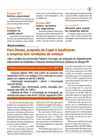 CLÁUSULA 15.ª                           moral, com 3 representantes do em-       como argumento da empresa nas dis-
Política educacional                    pregador, 3 dos empregados e 1 da        cussões de 2008, a empresa não volta
   Copel informou em mesa que irá       sociedade civil.                         atrás e continua a desrespeitar a lei
rever toda a norma do Auxílio-Educa-                                             4950-A do piso dos engenheiros.
ção, mas não garantiu um prazo.         CLÁUSULA 36.ª
                                        Salário normativo                        CLÁUSULA 41.ª
CLÁUSULA 33.ª                           dos engenheiros                          Desconto para custeio
Combate ao                                  Apesar de reconhecer a decisão ju-   da campanha salarial
assédio moral                           dicial que o salário mínimo pode ser        A empresa repassará aos sindi-
   Copel informou que está em vias      utilizado como indexador no caso do      catos 1/30 do salário nominal dos
de criar uma comissão paritária para    adicional de insalubridade, se sobre-    empregados representados por cada
análise de denúncias sobre assédio      pondo à decisão anterior utilizada       um deles.

ANÁLISE ECONÔMICA

Para Dieese, proposta da Copel é insuficiente
e empresa tem condições de avançar
Veja a análise do economista Fabiano Camargo, da subseção do Departamento
Intersindical de Estatística e Estudos Socioeconômicos (Dieese) no Senge-PR
                                                                                 texto das negociações entre traba-
  Proposta apresentada pela Copel para o ACT 2009/10                             lhadores e empresas do setor elé-
                                                                                 trico em anos anteriores. Em 2006
   - Reajuste Salarial: INPC mais 0,50% de aumento real,                         e 2007, por exemplo, o aumento
totalizando 4,97% e um estágio (1%) a mais para os empre-                        real médio situou-se no patamar de
gados com salários de até R$ 2.500,00;                                           1,01% a 2,00%, enquanto a Copel
   - Indenização compensatória – abono: 1 remuneração                            concedeu reajustes reais abaixo de
                                                                                 1% nos dois anos.
mais R$ 420,00;                                                                      Este ano, a novidade da propos-
   - Benefícios (aux. alimentação, creche, educação, etc):                       ta é um estágio de 1% a mais no
reajuste pelo INPC de 4,45%;                                                     reajuste salarial dos empregados
   - Adicional de férias: 1 remuneração do empregado, ga-                        com salários de até R$ 2.500. Por
rantindo como pisos o valor de R$ 1.530,00, reajuste de 4,36%.                   outro lado, reduziu-se a parcela fixa
                                                                                 do abono, que era de R$ 800 em
                                                                                 2008 e passou a R$ 420 este ano.
    O reajuste oferecido pela Copel     Além disso, 43,8% das negociações            Além disso, não é possível es-
é inferior ao conseguido por traba-     resultaram em ganhos reais que va-       quecer que os trabalhadores da
lhadores de seis empresas do setor      riaram entre 0,01% e 1%, e 37,5%         Copel acumulam uma perda sala-
elétrico no Brasil. O balanço das ne-   geram aumento real de 1,01% a 2%.        rial histórica de 8,87%, além da
gociações realizadas no Brasil no          Por outro lado, 18,8% das ne-         perda de quase nove remunerações
primeiro semestre de 2009, estudo       gociações no setor elétrico não          pelo congelamento do Adicional
elaborado pelo Dieese, mostra uma       conseguiram repor a inflação.            por Tempo de Serviço no ACT
tendência onde a maioria (92,7%)        Como curiosidade, em nenhuma             1998/1999.
dos reajustes salariais conseguiram     das negociações os trabalhadores             Mesmo que tenha havido uma
ao menos repor a inflação.              obtiveram exatamente a reposição         queda no lucro da Copel no 1.°
    No setor elétrico, em 2009          da inflação.                             semestre de 2009, os R$ 562 milhões
81,3% das negociações renderam             Vale lembrar que é preciso co-        são o terceiro maior dos últimos anos.
ganhos reais aos trabalhadores.         locar a proposta da Copel no con-        Deve-se destacar que indicadores
Jornal do Coletivo Sindical da Copel                                                                                  3
 