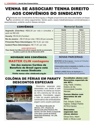 2 - CONVÊNIOS Jornal dos Comerciários
OSindicato dos Comerciários de Nova Iguaçu e Região proporciona aos seus associados um leque
de convênios em vários seguimentos. Sendo assim, os(as) trabalhadores(as) comérciários(as) e
associados(as), poderão usufruir desses serviços.
Descontos especiais para
associados com direito a café
da manhã. As diárias se iniciam
às 12h e termina às 12h do dia
seguinte. Convidados pagam
o valor do usuário particular e
comerciários não sindicalizados
pagam como usuário particular.
Rua Manoel Benedito de
Oliveira, 274 – Prainha de
Mambucada (Pela Rodovia Rio
Santos, km 533. Entrar à esquerda
3 km após o posto da Polícia
Rodoviária Estadual). Tel: (24)
999777076.
Segmedic (Club-flex): R$52,00 por vida e consultas a
partir de R$ 9,90
Hoverly: R$ 50,00 (Familiar)
Rio de Janeiro: - R$ 37,00 por vida + R$ 2,00 por consulta
Primavida Plano Odontológico: R$ 15,32 por vida
Isodont Plano Odontológico: R$ 17,40 por vida
VENHA SE ASSOCIAR! TENHA DIREITO
AOS CONVÊNIOS DO SINDICATO
NOVIDADE NOS CONVÊNIOS:
Visite nosso site: sindconir.org.br
MASTER CLIN vantagens
Um dos maiores Cartões de
Beneficio do Brasil agora está
em nosso Sindicato
CONVÊNIOS
Faculdades abaixo com
Descontos especiais de
até 40%:
Cursos Abaixo com
descontos de até
50%:
Unig, Fabel, Uniabeu,
Estácio de Sá,
Universidade Candido
Mendes
Fait, Onbyte, Cultura
Inglesa, Colégio Padrão
de Nova Iguaçu
Óticas Diniz, Albert
Sabin e Óticas Local
Descontos
especiais nas
óticas abaixo:
COLÔNIA DE FÉRIAS EM PARATY
DESCONTOS ESPECIAIS
AVISO IMPORTANTE
Plano Saúde Cam-Memorial sofrerá reajuste devido ao aniversário
do plano a partir do mês de Novembro-2018
Idade Valor
0 a 18 R$ 63,01
19 a 23 R$ 78,97
24 a 28 R$ 83,88
29 a 33	 R$ 97,15
34 a 38 R$ 102,29
39 a 43 R$ 126,90
44 a 48 R$ 144,86
49 a 53	 R$ 177,65
54 a 58 R$ 243,86
Acima de 59 R$ 342,15
Memorial Saúde
NOVAS PARCERIAS:
MICRORIO de Nova Iguaçu - Escola de Profissões:
25% de descontos nos Cursos,
FONOAUDIOLOGIA ELISANGELA COSTA em Nova
Iguaçu: 22% desconto nas Terapias.
ESPAÇO LASER Clinica de Depilação no
Top Shopping: 40% de descontos nos pacotes.
 