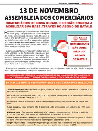 Jornal dos Comerciários CATEGORIA - 3
CONFIRA ALGUMAS DE NOSSAS PROPOSTAS E VENHA PARTICIPAR DESSA LUTA!!
COMERCIÁRIOS DE NOVA IGUAÇU E REGIÃO COMEÇA A
MOBILIZAR SUA BASE ATRAVÉS DO ABONO DE NATAL!!
Abono de Natal - Fica garantida a todos(as) os(as) trabalhadores(as) um abono de Natal no valor de
R$ 100,00 (Cem reais), que deverá ser pago até o dia 20 de dezembro de 2018.
Jornada de Trabalho - Fica estabelecida que a jornada de trabalho no mês de dezembro do ano de 2018,
será de 44 horas semanais.
Lanches aos Sábados e Domingos - Fica garantido aos(as) comerciários um lanche ou jantar no valor de
R$ 22,00 (Vinte e dois Reais) nos sábados e domingos de dezembro de 2018.
Fica autorizado o trabalho nos dias 02, 09, 16 e 23 no mês de dezembro de 2018, não ultrapassando o que
está previsto na Lei Nº 10.101. da CLT.
Folga Compensatória – Fica garantido pelo esforço a mais no mês de dezembro uma folga compensatória
aos comerciários(as) na segunda-feira de carnaval e na quarta-feira de cinzas de 2019.
Horas Extras: As horas extras no mês de dezembro serão remuneradas com acréscimo de 100% (cem
por cento).
As empresas deverão apresentar a relação da escala revezamento dos trabalhadores até (cinco) dias
antes.
Écom muita ousadia que o Sindicato dos Comerciários
de Nova Iguaçu e Região convoca Assembleia para
dar início a Campanha de Abono de Natal. Chegando o
final de ano, para triplicar seu lucro, os patrões exigem
que trabalhemos muito mais. Por esse motivo patrão,
se o lucro cresceu, eu quero o meu! Nada mais justo
que tenhamos esse gratificação. Vamos exigir na luta o
nosso merecido Abono de Natal.
ACampanha deAbono de Natal já é tradição e também
muito vitoriosa. É de fundamental importância que
comerciários e comerciárias estejam envolvidos. Ano
passado conseguimos fechar acordo com mais de 200
empresas, nesse ano, o objetivo é dobrar esse número e
garantir que a maioria dos(as) comerciários(as) possam
ter um Natal melhor e com dignidade.
Para que isso se realize, é necessário o envolvimento de todo(as) os(as) comerciários(as). Venha fazer parte
dessa luta. Contamos com a participação de todos e todas.
ASSEMBLEIA ACONTECERÁ NO DIA 13 DE NOVEMBRO DE 2018, ÀS 19H, NO ESTACIONAMENTO
AO LADO DO SINDICATO: RUA DR. BARROS JUNIOR, Nº 396, CENTRO DE NOVA IGUAÇU.
ASSEMBLEIA DOS COMERCIÁRIOS
13 DE NOVEMBRO
 