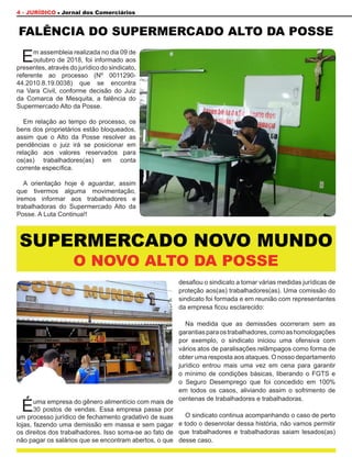 Éuma empresa do gênero alimentício com mais de
30 postos de vendas. Essa empresa passa por
um processo jurídico de fechamento gradativo de suas
lojas, fazendo uma demissão em massa e sem pagar
os direitos dos trabalhadores. Isso soma-se ao fato de
não pagar os salários que se encontram abertos, o que
desafiou o sindicato a tomar várias medidas jurídicas de
proteção aos(as) trabalhadores(as). Uma comissão do
sindicato foi formada e em reunião com representantes
da empresa ficou esclarecido:
Na medida que as demissões ocorreram sem as
garantiasparaostrabalhadores,comoashomologações
por exemplo, o sindicato iniciou uma ofensiva com
vários atos de paralisações relâmpagos como forma de
obter uma resposta aos ataques. O nosso departamento
jurídico entrou mais uma vez em cena para garantir
o mínimo de condições básicas, liberando o FGTS e
o Seguro Desemprego que foi concedido em 100%
em todos os casos, aliviando assim o sofrimento de
centenas de trabalhadores e trabalhadoras.
O sindicato continua acompanhando o caso de perto
e todo o desenrolar dessa história, não vamos permitir
que trabalhadores e trabalhadoras saiam lesados(as)
desse caso.
4 - JURÍDICO Jornal dos Comerciários
Em assembleia realizada no dia 09 de
outubro de 2018, foi informado aos
presentes, através do jurídico do sindicato,
referente ao processo (Nº 0011290-
44.2010.8.19.0038) que se encontra
na Vara Civil, conforme decisão do Juiz
da Comarca de Mesquita, a falência do
Supermercado Alto da Posse.
Em relação ao tempo do processo, os
bens dos proprietários estão bloqueados,
assim que o Alto da Posse resolver as
pendências o juiz irá se posicionar em
relação aos valores reservados para
os(as) trabalhadores(as) em conta
corrente específica.
A orientação hoje é aguardar, assim
que tivermos alguma movimentação,
iremos informar aos trabalhadores e
trabalhadoras do Supermercado Alto da
Posse. A Luta Continua!!
FALÊNCIA DO SUPERMERCADO ALTO DA POSSE
O NOVO ALTO DA POSSE
SUPERMERCADO NOVO MUNDO
 