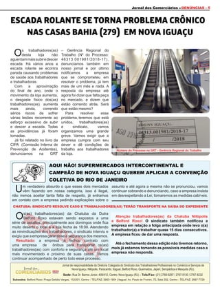 Jornal dos Comerciários DENÚNCIAS - 5
Um verdadeiro absurdo o que esses dois mercados
vêm fazendo em nossa categoria, isso é ilegal,
não iremos aceitar tanta falta de respeito, já entramos
em contato com a empresa pedindo explicações sobre o
assunto e até agora a mesma não se pronunciou, vamos
continuar cobrando e denunciando, caso a empresa insista
em desrespeitando a Lei, tomaremos as medidas cabíveis.
Os trabalhadores(as)
desta loja não
aguentammaissubiredescer
escada. Há vários anos a
escada rolante se econtra
parada causando problemas
de saúde aos trabalhadores
e trabalhadoras.
Com a aproximação
do final de ano, onde o
movimento da loja aumenta,
o desgaste físico dos(as)
trabalhadores(as) aumenta
mais ainda, correndo
sérios riscos de sofrer
várias lesões recorrente ao
esforço excessivo de subir
e descer a escada. Todas
as providências já foram
tomadas.
Já foi relatado no livro da
CIPA (Comissão Interna de
Prevenção de Acidentes),
denunciamos na GRT
– Gerência Regional do
Trabalho (Nº do Processo:
46313.001981/2018-17),
denunciamos também em
nosso jornal e por último
notificamos a empresa
que se comprometeu em
resolver o problema, já tem
mais de um mês e nada. A
resposta da empresa até
agora foi dizer que falta peça
no mercado, e dizem que
estão correndo atrás. Será
que estão mesmo?
Para resolver esse
problema, teremos que está
unidos, trabalhadores(as)
e sindicato, vamos
organizamos uma grande
greve. Vamos exigir que a
empresa cumpra com seu
dever e dê condições de
trabalho aos trabalhadores
da loja.
ESCADA ROLANTE SE TORNA PROBLEMA CRÔNICO
NAS CASAS BAHIA (279) EM NOVA IGUAÇU
AQUI NÃO! SUPERMERCADOS INTERCONTINENTAL E
CAMPEÃO DE NOVA IGUAÇU QUEREM APLICAR A CONVENÇÃO
COLETIVA DO RIO DE JANEIRO
CHATUBA: SINDICATO RESOLVE CASO E TRABALHADORES(AS) TERÃO TRANSPORTE NA SAÍDA DO EXPEDIENTE
Jornal de responsabilidade da Diretoria Colegiada do Sindicato dos Trabalhadores Profissionais no Comércio e Serviços de
Nova Iguaçu, Nilópolis, Paracambi, Itaguaí, Belford Roxo, Queimados, Japeri, Seropédica e Mesquita (RJ).
Sede: Rua Dr. Barros Júnior, 408/412, Centro. Nova Iguaçu (RJ) – Tels/Fax: (21) 2768-9297 / 2767-5130 / 2767-8232
Subsedes: Belford Roxo: Praça Getúlio Vargas, 112/201, Centro - TEL/FAZ: 2663-1904 | Itaguaí: Av. Paulo de Frontin, 72, Sala 202, Centro - TEL/FAZ: 2687-7729
Número do Processo na GRT - Gerência Regional do Trabalho
Atenção trabalhadores(as) da Chatuba Nilópolis
e Belford Roxo! O sindicato também notificou a
empresa em relação a folga antecipada onde leva o(a)
trabalhador(a) a trabalhar quase 15 dias consecutivos.
A empresa ficou de dar uma resposta.
Até o fechamento dessa edição não tivemos retorno,
mais já estamos tomando as possíveis medidas caso a
empresa não responda.
RESOLVIDO!
Os(as) trabalhadores(as) da Chatuba da Dutra
Belford Roxo estavam sendo expostos a uma
série de assaltos, principalmente aos domingos onde fica
muito deserto o local e a loja fecha às 18:00. Atendendo
as reivindicações dos trabalhadores, o sindicato interviu e
exigiu que a empresa garantisse a segurança dos mesmos.
Resultado: a empresa já fechou contrato com
uma empresa de ônibus para transportar os(as)
trabalhadores(as) com conforto e segurança até um local
mais movimentado e próximo de suas casas. Vamos
continuar acompanhado de perto todo esse processo.
 
