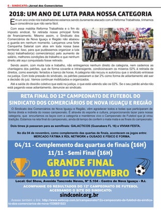 6 - SINDICATO Jornal dos Comerciários
RETA FINAL DO 12º CAMPEONATO DE FUTEBOL DO
SINDICATO DOS COMERCIÁRIOS DE NOVA IGUAÇU E REGIÃO
GRANDE FINAL
DIA 18 DE NOVEMBRO
04/11 - Complemento das quartas de finais (16H)
11/11 - Semi Final (16H)
sindconir.org.br
2018: UM ANO DE LUTA PARA NOSSA CATEGORIA
O Sindicato dos Comerciários de Nova Iguaçu e Região, vêm agradecer todos e todas que participaram de
forma direta e indireta do nosso campeonato. É através do esporte e cultura, proporcionando lazer para nossa
categoria, que encurtamos os laços com a categoria e mantémos vivo o Campeonato de Futebol que já virou
tradição. Estamos na reta final do campeonato, ainda dá tempo de conferir o mata mata e as finais do campeonato.
Acesse também o link: http://www.webcup.com.br/campeonato/12o-campeonato-de-futebol-do-sindica-
to-dos-comerciarios-de-nova-1536851023
ACOMPANHE OS RESULTADOS DO 12º CAMPEONATO DE FUTEBOL
ACESSANDO O SITE DO SINDICATO:
Dois times já passaram para as semifinais: GALACTICOS (Guanabara FL 16) e VIVIAN FESTA.
No dia 04 de novembro, como complemento das quartas de finais, acontecem os jogos entre:
MERCADO FÁTIMA X RDL NETWORK e OUSADO X FÍSICO E FORMA.
Local: Gol Show, Avenida Tancredo Neves, Nº 5.104 - Centro de Nova Iguaçu - RJ.
Com essa maldita Reforma Trabalhista e o fim do
imposto sindical, foi retirada nossa principal fonte
de financiamento. Mesmo assim, o Sindicato dos
Comerciários de Nova Iguaçu e Região não abaixou
a guarda em nenhum momento. Lançamos uma forte
Campanha Salarial com atos em toda nossa base
territorial. Isso, para que pudéssemos organizar a luta
do(a) trabalhador(a) comerciário(a) pelo aumento de
salário, melhores condições de trabalho e que nenhum
direito até aqui conquistado fosse retirado.
Sendo assim, com muita luta e trabalho, não entregamos nenhum direito da categoria, nem cedemos as
chantagens dos patrões, que de forma covarde e intransigente, condicionavam os míseros 02% à retirada de
direitos, como exemplo: feriados e banco de horas. A categoria não recuou e autorizou que o sindicato entrasse
na justiça. Com toda pressão do sindicato, os patrões passaram a dar 2% como forma de adiantamento até sair
a decisão do juiz. Vamos continuar mobilizados e organizados.
Até a saída do dissídio coletivo que está na justiça, o que está valendo são os 02%. Se o seu patrão ainda não
está pagando esse adiantamento, denuncie ao sindicato.
Em um ano onde nós trabalhadores estamos sendo duramente atacado com a Reforma Trabalhista, tínhamos
a consciência que não seria fácil.
 