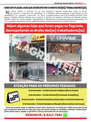 Jornal dos Comerciários FERIADOS - 7
SINDICATOFLAGRALOJASQUEDESRESPEITAMODIREITODOS(AS)TRABALHADORES(AS)
Vejam algumas lojas que foram pegas no flagrante,
desrespeitando os direito dos(as) trabalhadores(as)
ATENÇÃO PARA OS PRÓXIMOS FERIADOS:
No último feriado o sindicato foi às ruas
para garantir o descanso do trabalhador e
trabalhadora da categoria comerciária de Nova
Iguaçu e Região. Mesmo sabendo que é proibido o
trabalho nesse dia, muitos patrões desrespeitam a
Lei e assediam moralmente os(as) trabalhadores(as)
exigindo o trabalho nestes dias, quem se recusa
a trabalhar sofre perseguição e até ameaça de ser
mandado embora, isso é um verdadeiro absurdo. Para
garantir os feriados a Diretoria do Sindicato esteve
fiscalizando e encontramos algumas lojas abertas. Já
estamos tomando as medidas cabíveis.
Caso seu patrão exija o trabalho nestes dias, denuncie ao sindicato. Colha uma nota fiscal
que comprove abertura da loja para que possamos tomar as medidas cabíveis. Venha fazer
parte desta luta e ajudar a garantir o nosso merecido dia de descanso.
02 de Novembro - Feriado Nacional e Religioso (Dia de finados)
15 de Novembro - Feriado Nacional (Proclamação da República)
20 de Novembro - Feriado Estadual (Consciência Negra e Zumbi dos Palmares)
27 de Novembro - Feriado Municipal em Mesquita (Nossa Senhora das Graças)
FLAGRANTE!!!
DENUNCIE: 9.8347.7081
 