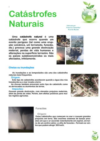 4




Catástrofes
Naturais                                                    Publicado por:
                                                            Francisco Sebastião/
                                                              Ricardo Macedo




   Uma catástrofe natural é uma
catástrofe que ocorre quando um
evento perigoso (tal como uma erup-
ção vulcânica, um terramoto, furacão,
etc.) provoca uma grande destruição
material, perdas de vida humanas e
alterações na superfície terrestre. São
os países subdesenvolvidos os mais
afectados, infelizmente.


Cheias ou inundações

    As inundações e as tempestades são uma das catástrofes
naturais mais frequentes.
    Origem:
    Este tipo de catástrofes acontecem quando a água dos rios
transborda ou o mar invade a terra.
   As chuvas também provocam outro tipo de catástrofe como
as derrocadas ou aluimentos de terras.
    Impactos:
Causam grande destruição, com elevados prejuízos materiais,
além da perda de vidas. Porém, tem efeitos positivos para mui-
tas regiões agrícolas.




                            Furacões

                              Origem:
                            Estas catástrofes que começam no mar e causam grandes
                           prejuízos em terra. São enormes sistemas de baixas pres-
                           sões em que o ar ascende violentamente em espiral, em tor-
                           no de um centro calmo «o olho do furacão». Formam-se ven-
                           tos que podem atingir 300 km/h.



4
 
