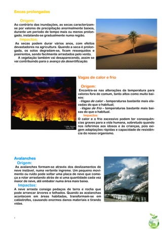 Secas prolongadas
5




    Origem:
Ao contrário das inundações, as secas caracterizam-
se por valores de precipitação anormalmente baixos,
durante um período de tempo mais ou menos prolon-
gado, instalando-se gradualmente numa região.
    Impactos:
 As secas podem durar vários anos, com efeitos
devastadores na agricultura. Quando a seca é prolon-
gada, os solos degradam-se, ficam ressequidos e
poeirentos, sendo facilmente arrastados pelo vento.
   A vegetação também vai desaparecendo, assim se
vai contribuindo para o avanço da desertificação.




                                         Vagas de calor e frio

                                           Origem:
                                          Encontra-se nas alterações da temperatura para
                                         valores fora de comum, tanto altos como muito bai-
                                         xos:
                                          -Vagas de calor – temperaturas bastante mais ele-
                                         vadas do que o habitual;
                                           -Vagas de frio – temperaturas bastante mais bai-
                                         xas do que o habitual.
                                             Impactos:
                                         O calor e o frio excessivo podem ter consequên-
                                         cias graves para a vida humana, sobretudo quando
                                         nos referimos aos idosos e às crianças, pois exi-
                                         gem adaptações rápidas e capacidade de resistên-
                                         cia do nosso organismo.




Avalanches
 Origem:
 As avalanches formam-se através dos deslizamentos de
neve instável, numa vertente íngreme. Um pequeno movi-
mento ou ruído pode soltar uma placa de neve que come-
ça a rolar arrastando atrás de si uma quantidade cada vez
maior de neve, até embater numa área mais baixa.
    Impactos:
A neve arrasta consigo pedaços de terra e rocha que
pode arrancar árvores e telhados. Quando as avalanchas
acontecem em áreas habitadas, transformam-se em
catástrofes, causando enormes danos materiais e tirando
vidas.



5
 