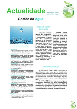 6




Actualidade                                                               Publicado por: Beatriz
                                                                         Valentim/ Luisa Sequeira




                    Gestão da Água

                                                         A água é essen-
                                                           cial à vida.

                                                             A água faz parte das          Homem condu-
                                                        células dos organismos,      zem a um maior con-
                                                        sustenta ecossistemas e      sumo de água, redu-
                                                        é indispensável à realiza-   zindo as reservas de
                                                        ção    das     actividades   recursos hídricos. A
                                                        humanas. É o elemento        poluição diminui a
                                                        mais abundante do plane-     qualidade da água. As
                                                        ta e ocupa cerca de 71%      desigualdades na dis-
                                                        da sua superfície, sendo     tribuição da água cau-
             10 Maneiras de Salvar a Água               a maior parte pertencen-     sam     desproporções
                                                        te aos Oceanos. Apesar       sociais, económicas e
                                                        disso, apenas 2,5% está      políticas. A    gestão
    1. No Chuveiro
       Se fechares a torneira enquanto te ensaboas      disponível para nosso        sustentável dos recur-
       e diminuíres o tempo de duche para 5 minu-       uso. A conservação deste     sos hídricos tornou-se
       tos, podes reduzir até 80 litros de água.                                     num dos principais
    2. Na Banheira                                      recurso enfrenta inúme-
       Quando quiseres tomar banho de imersão           ras    dificuldades.     O   desafios da actualida-
       para relaxar, enche a banheira só até metade     aumento da população e       de.
       mantendo a mesma água durante o banho.           da diversidade de activi-
    3.No Lavatório da Casa de Banho
       Usa um copo e fecha a torneira enquanto          dades praticadas pelo
       lavas os dentes e diz ao teu pai para quando
       fizer a barba colocar uma tampa no lavatório.
    4. No Autoclismo
       Podes colocar uma garrafa de 1,5l com areia
       dentro do depósito para diminuir a sua capa-
       cidade. Também podes escolher um autoclis-                   O Aumento do Consumo da Água
       mo de duplo depósito.
    5. No Lava-Loiça
       Põe os pratos e os talheres de molho antes de          Na década de 1951 a 1960 o consumo de
       os lavares e nunca deixes a torneira aberta      água foi quatro vezes maior que na década ante-
       enquanto os ensaboas. Estarás a poupar cer-
       ca de 100 litros de água!                        rior. Este aumento foi resultado de uma rápida evo-
    6. Na Máquina de Lavar a Loiça                      lução científica e tecnológica com grande impacto
       Põe a máquina a trabalhar apenas quando          na economia, em especial o crescimento dos sec-
       estiver cheia, caso isso não aconteça utiliza
       o programa de meia lavagem.
                                                        tores industriais e a intensa construção de barra-
    7. Na Máquina de Lavar a Roupa                      gens.
         Utiliza a máquina só quando tiveres roupa            De 1961 a 2001 dobrou a procura da água: o
         suja suficiente para a encher.                 uso agrícola aumentou 75%, o uso industrial mais
    8. Na Mangueira
       Quando os teus pais decidirem lavar o carro,     de 200% e o uso doméstico mais de 400%. O
       diz-lhes que a melhor opção é usar uma           homem utiliza actualmente entre 40 a 50% da água
       esponja e um balde para evitar ter a manguei-    doce disponível a nível mundial e o consumo do
       ra aberta durante muito tempo.
                                                        volume total está a aumentar progressivamente.
    9. No Quintal
       Substitui o sistema de rega por aspersão pelo
       sistema gota-a-gota e tenta regar só ao fim da
       tarde ou à noite.
    10. Na Piscina
       Aplica uma cobertura na piscina para reduzir
       a perda de água por evaporação. Pode ajudar
       a reduzir em cerca de 90%.




6
 
