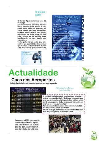 7



                                  O Dia da
                                  Água

            O Dia da Água comemora-se a 22
            de Março.
            Foi criado com o objectivo de aler-
            tar as pessoas para reduzir o con-
            sumo deste bem tão precioso da
            Terra. Serve para nos mentalizar-
            mos que devemos fazer uma gestão
            apropriada de água, uma vez que
            este recurso se irá esgotar mais
            rapidamente do que aquilo que
            esperamos,
            Tente, pelo menos neste dia, lem-
            brar-se da quantidade de pessoas
            que morre à sede em todo o mundo
            e no desperdício que causamos no




Actualidade
     Caos nos Aeroportos.
    Vulcão Eyjafjallajoekull causa problemas em todo o mundo.

                                                           Publicado por: Ana Pereira /
                                                                 Leonor de Jesus



                                           O vulcão Eyjafjallajoekull, localizado na Islândia,
                                           entrou em erupção dia 21 de Março causando uma
                                           enorme nuvem cinzenta impedindo o tráfego aéreo
                                           em diversos países da Europa causando assim um
                                           enorme caos nos aeroportos.
                                           Foram cancelados mais de 5 mil voos e, mais 600
                                           mil passageiros foram afectados.
                                           SÓ em Portugal e ilhas foram cancelados 163 voos
                                           e 40 mil passageiros ficaram em terra.




         Segundo a IATA, as compa-
         nhias aéreas estão a per-
         der 185 milhões de euros
         por dia por causa das cin-
         zas do vulcão da Islândia.

7
 