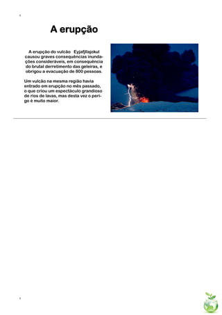 8




                 A erupção

     A erupção do vulcão Eyjafjllajokul
    causou graves consequências inunda-
    ções consideráveis, em consequência
    do brutal derretimento das geleiras, e
    obrigou a evacuação de 800 pessoas.

    Um vulcão na mesma região havia
    entrado em erupção no mês passado,
    o que criou um espectáculo grandioso
    de rios de lavas, mas desta vez o peri-
    go é muito maior.




8
 