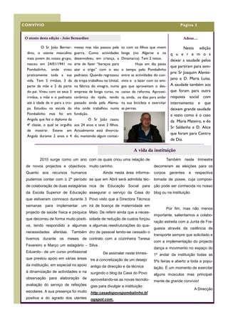 CONVÍVIO                                                                                                Página 3


 O utente desta edição - João Bernardino                                                                   Adeus...

           O Sr João Bernar-      meses mas não passou pela       to com os filhos que vivem               Nesta edição
  dino, o utente masculino        guerra. Como actividades        longe (no Algarve e na           q u e r e m o s
  mais jovem do nosso grupo,      desenvolveu, em criança, a      Dinamarca). Tem 2 netos.
                                                                                                   deixar a saudade pelos
  nasceu em 24/01/1941 no         arte de fazer “baraços para               Hoje em dia passa
                                                                                                   que partiram para sem-
  Pombalinho, onde viveu          atar o trigo” com o seu         o tempo pelo Pombalinho
                                                                                                   pre: Sr Joaquim Alente-
  praticamente toda a sua         padrasto. Quando regressou      entre as actividades do con-
  vida. Tem 5 irmãos, 3 da        da tropa trabalhou na Unital,   vívio e o lazer com os ami-
                                                                                                   jano e D. Maria Luísa.
  parte da mãe e 2 da parte       na fábrica do vinagre, numa     gos que aproveitam o des-        A saudade também aos
  do pai. Viveu com os seus 3     empresa de longo curso, na      canso da reforma. Aprovei-       que foram para outra
  irmãos, a mãe e o padrasto      cerâmica do tijolo, tendo       ta, ainda, os dias para andar    resposta social com
  até à idade de ir para a tro-   passado ainda pela Alema-       na sua bicicleta e exercitar     internamento e que
  pa. Estudou na escola do        nha onde trabalhou numa         as pernas.                       deixam grande saudade
  Pombalinho mas foi em           fundição.                                                        e vazio como é o caso
  Angola que fez o diploma da               O Sr João casou
                                                                                                   da Maria Mateiro, e do
  4ª classe, o qual se orgulha    aos 24 anos e teve 2 filhos.
                                                                                                   Sr Saldanha e D. Alice
  de mostrar. Esteve em           Actualmente está divorcia-
                                                                                                   que foram para Centro
  Angola durante 2 anos e 4       do, mantendo algum contac-
                                                                                                   de Dia.

                                                                         A vida da instituição
          2010 surge como um ano com os quais criou uma relação de                                Também      neste trimestre
 de novos projectos e objectivos. muito carinho.                                       decorreram as eleições para os
 Quanto    aos    recursos    humanos               Ainda nesta área informa-          corpos      gerentes     e   respectiva
 pudemos contar com o 2º período se que em Abril será admitida téc-                    tomada de posse, cuja composi-
 de colaboração de duas estagiárias nica de Educação Social para                       ção pode ser conhecida no nosso
 da Escola Superior de Educação assegurar o serviço da Casa do                         blog ou na instituição.
 que estiveram connosco durante 3 Povo visto que a Directora Técnica
 semanas para implementar um irá de licença de maternidade em
                                                                                                  Por fim, mas não menos
 projecto de saúde física e psíquica Maio. De referir ainda que a neces-
                                                                                       importante, salientamos a colabo-
 que decorreu de forma muito positi- sidade de redução de custos forçou
                                                                                       ração estreita com a Junta de Fre-
 va, tendo respondido a algumas a algumas reestruturações do qua-
                                                                                       guesia através da cedência de
 necessidades aferidas. Também dro de pessoal tendo-se cessado o
                                                                                       transporte sempre que solicitado e
 tivemos durante os meses de contrato com a cozinheira Teresa
                                                                                       com a implementação do projecto
 Fevereiro e Março um estagiário - Silva.
                                                                                       dança e movimento no espaço do
 Eduardo– de um curso profissional                  De assinalar neste trimes-         1º andar da instituição todas as
 que prestou apoio em várias áreas          tre a concretização de um desejo           5ªs feiras e aberto a toda a popu-
 da instituição, em especial no apoio       antigo da direcção e da técnica            lação. É um momento de exercitar
 à dinamização de actividades e na          surgindo o blog da Casa do Povo            alguns músculos mas principal-
 observação para elaboração de              aproveitando-se as novas tecnolo-          mente de grande convívio!
 avaliação do serviço de refeições          gias para divulgar a instituição:
                                                                                                                    A Direcção
 escolares. A sua presença foi muito        http:casadopovopombalinho.bl
 positiva e do agrado dos utentes           ogspot.com..
 