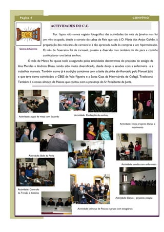 Página 4                                                                                                CONVÍVIO


                                ACTIVIDADES DO C.C.

                                  Por lapso não temos registo fotográfico das actividades do mês de Janeiro mas foi
                        um mês ocupado, desde o sorteio do cabaz de Reis que saiu à D. Maria dos Anjos Galvão, à
                        preparação das máscaras de carnaval e à tão apreciada saída às compras a um hipermercado.
 Centro de Convívio
                        O mês de Fevereiro foi de carnaval, passeio e diversão mas também de ida para a cozinha
                        confeccionar uns belos sonhos.
         O mês de Março foi quase todo assegurado pelas actividades decorrentes do projecto de estágio da
Ana Mendes e Andreia Eliseu, tendo sido muito diversificado, desde dança a sessões com a enfermeira e a
trabalhos manuais. Também como já é tradição contámos com o baile da pinha abrilhantado pelo Manuel João
e que teve como convidados o CBES de Vale Figueira e a Santa Casa da Misericórdia de Golegã. Tradicional
Também é o nosso almoço de Páscoa que contou com a presença do Sr Presidente da Junta.




                                                  Actividade: Confecção de sonhos
Actividade: jogos de mesa com Eduardo

                                                                                             Actividade: Inicio projecto Dança e
                                                                                                         movimento




          Actividade: Baile da Pinha


                                                                                              Actividade: sessão com enfermeira




Actividade: Controlo
da Tensão e diabetes

                                                                                        Actividade: Dança – projecto estágio



                                                     Actividade: Almoço de Pascoa e grupo com estagiários
 