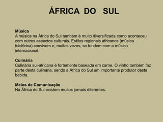 ÁFRICA  DO   SULMúsicaA música na África do Sul também é muito diversificada como aconteceu com outros aspectos culturais. Estilos regionais africanos (música folclórica) convivem e, muitas vezes, se fundem com a música internacional.CulináriaCulinária sul-africana é fortemente baseada em carne. O vinho também faz parte desta culinária, sendo a África do Sul um importante produtor desta bebida.Meios de ComunicaçãoNa África do Sul existem muitos jornais diferentes.