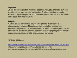 EsportesOs sul-africanos gostam muito de esportes. O rugby, cricket e surf são tradicionais no país e muito praticados. O futebol também é muito apreciado e ganhou grande popularidade após o país ter sido escolhido como sede da Copa de 2010.ReligiãoA África do Sul caracteriza-se por uma grande diversidade e miscigenação religiosa. No país convivem religiões tradicionais africanas, originárias dos povos antigos da região, com religiões cristãs, hinduísmo e islamismo. Porém, cerca de 70% da população sul-africana segue alguma religião cristã, originária dos europeus.Fonte de pesquisa:http://www.suapesquisa.com/paises/africa_do_sul/cultura_africa_do_sul.htmhttp://www.suapesquisa.com/copa/bandeiras_copa.htmhttp://www.portalsaofrancisco.com.br/alfa/animais/elefante-africano.php