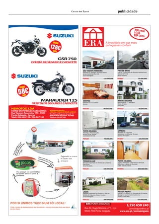 Correio dos Açores                                      publicidade




                                                                                                                                            MELH
                                                                                                                                           LOJA OR
                                                                                                                                           ERA 201
                                                                                                                                           2º LUGA
                                                                                                                                                  0
                                                                                                                                                  R




                                       DESDE                                                             A Imobiliária em que mais
                                    128€                                                                 portugueses conﬁam
                                     mês


                                            GSR 750
                  OFERT DE SEGURO E CAP
                       A               ACETE


                                                                      SÃO VICENTE FERREIRA                         FAJÃ DE BAIXO
                                                                      Moradia V2. Garagem. Entrada Lateral.        Lote p/ Construção de Moradia Habitacional.
                                                                      Anexo. Quintal de 214 m2.                    Área de 177m2.
                                                                      Zona Sossegada.                              Bons Acessos.

                                                                      PD4082                         110.000,00€   PD4087                             55.000,00€




       DESDE

      58€ mês

                           MARAUDER 125                               ARRIFES
                                                                      Moradia de 1+1 Quartos.
                                                                                                                   RIBEIRA GRANDE
                                                                                                                   Apartamento T2. Garagem.
                   OFERT DE SEGURO E CAP
                        A               ACETE                         Quintal.                                     Áreas Amplas.
                                                                                                                   Vista Mar.

HSMOTOS, LDA                                                          PD4146                         89.000,00€    PD4102                              85.000,00€
STAND DE VENDAS E ACESSÓRIOS        Assistência Técnica
                                    OFICINA HORACIO SILVA GARCIA
Rua Tavares Resendes, 178 - 9500    Rua Manuel Augusto Amaral, 12
Ponta Delgada - Açores              9500 PONTA DELGADA - AÇORES
Telef.: 296 628 132 / 296 307 100   Telefone: 296 287 580




                                                                      PONTA DELGADA                                CAPELAS
                                                                      Moradia p/ Reconstrução.                     Moradia de 4 Quartos.
                                                                      Ampla Frente. Quintal.                       Agradável Zona Social. Terraço.
                                                                      Localização Central.                         Quintal. Armazém.

                                                                      PD4120                          75.000,00€   PD4097                              165.000,00€




                                                                      FENAIS DA LUZ                                PONTA DELGADA
                                                                      Moradia Implantada em Terreno de 1.520m2.    Espaço destinado a Escritório e Serviços.
                                                                      Piso Único.                                  Gabinetes e Salas de Reunião.
                                                                      Zona Recatada.                               2 WC. Oportunidade.

                                                                      PD4147                         190.000,00€   PD4094                             250.000,00€




                                                                      LAGOA                                        PICO DA PEDRA
                                                                      Moradia Implantada em Terreno c/ Área de     Quinta c/ 3.660m2. C/ Moradia de 3 Quartos.
                                                                      3.240m2. 3 Quartos. Sala c/ Lareira.         Garagem. Apartamento Autónomo.
                                                                      Zona Sossegada.                              Terraço. Vista Mar.

                                                                      PD4125                         280.000,00€   PD4095                             325.000,00€

                                                                          ERA PONTA DELGADA
                                                                                                                                                                     Lic. AMI 5179




                                                                                                                                t. 296 650 240
                                                                        Rua Dr. Hugo Moreira, nº 1 - r/c                            pontadelgada@era.pt
                                                                        9500-792 Ponta Delgada                        www.era.pt/pontadelgada
 