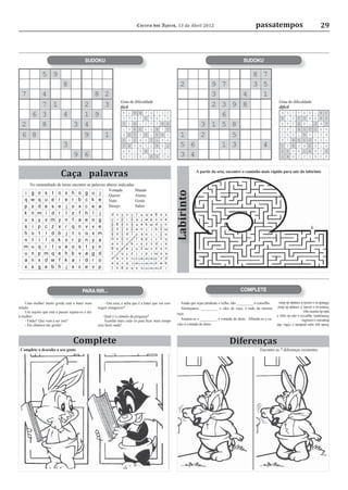 Correio dos Açores, 13 de Abril 2012                                           passatempos                                    29



                                          SUDOKU                                                                                                  SUDOKU




                                                                 Grau de diﬁculdade                                                                                      Grau de diﬁculdade
                                                                 fácil                                                                                                   difícil




                           Caça palavras                                                                           A partir da seta, encontre o caminho mais rápido para sair do labirinto

       No emaranhado de letras encontre as palavras abaixo indicadas:
                                                     Vontade         Mando
                                                                                                      Labirinto
                                                     Querer          Alento
                                                     Nuto            Gosto
                                                     Desejo          Sabor




                                        PARA RIR...                                                                                             COMPLETE

                                                                                                                                                                        Albarde-se o cavalo à vontade do dono.
   Uma mulher muito gorda está a bater num            - Ora essa, e acha que é a bater que vai con-       Ainda que sejas prudente e velho, não _________ o conselho.
                                                                                                                                                                        Amarra-se o cavalo, é vontade do dono.
miúdo.                                            seguir emagrecer?                                       Alentejanos, _________ e cães de caça, é tudo da mesma        tudo da mesma raça
   Um sujeito que está a passar separa-os e diz                                                        raça.                                                            Alentejanos, algarvios e cães de caça, é
à mulher:                                            Qual é o cúmulo da preguiça?
   - Então? Que vem a ser isto?                      Acordar mais cedo só para ﬁcar mais tempo            Amarra-se o _________, é vontade do dono. Albarde-se o ca-    desprezes o conselho.
   - Ele chamou-me gorda!                         sem fazer nada!                                      valo à vontade do dono.                                          Ainda que sejas prudente e velho, não



                                   Complete                                                                                              Diferenças
 Complete o desenho a seu gosto                                                                                                                              Encontre as 7 diferenças existentes
 